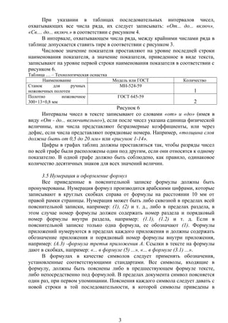 При указании в таблицах последовательных интервалов чисел,
охватывающих все числа ряда, их следует записывать: «От... до... включ»,
«Св.... до... включ.» в соответствии с рисунком 4.
В интервале, охватывающем числа ряда, между крайними числами ряда в
таблице допускается ставить тире в соответствии с рисунком 3.
Числовое значение показателя проставляют на уровне последней строки
наименования показателя, а значение показателя, приведенное в виде текста,
записывают на уровне первой строки наименования показателя в соответствии с
рисунком 6.
Таблица … – Технологическая оснастка
Наименование Модель или ГОСТ Количество
Станок для ручных
ножовочных полотен
МН-524-59
1
Полотно ножовочное
300×13×0,8 мм
ГОСТ 645-59
2
Рисунок 6
Интервалы чисел в тексте записывают со словами «от» и «до» (имея в
виду «От - до... включительно»), если после чисел указана единица физической
величины, или числа представляют безразмерные коэффициенты, или через
дефис, если числа представляют порядковые номера. Например, «толщина слоя
должна быть от 0,5 до 20 мм» или «рисунок 1-14».
Цифры в графах таблиц должны проставляться так, чтобы разряды чисел
по всей графе были расположены один под другим, если они относятся к одному
показателю. В одной графе должно быть соблюдено, как правило, одинаковое
количество десятичных знаков для всех значений величин.
3.5 Нумерация и оформление формул
Все приведенные в пояснительной записке формулы должны быть
пронумерованы. Нумерация формул производится арабскими цифрами, которые
записывают в круглых скобках справа от формулы на расстоянии 10 мм от
правой рамки страницы. Нумерация может быть либо сквозной в пределах всей
пояснительной записки, например: (1), (2) и т. д., либо в пределах раздела, в
этом случае номер формулы должен содержать номер раздела и порядковый
номер формулы внутри раздела, например: (1.1), (1.2) и т. д. Если в
пояснительной записке только одна формула, ее обозначают (1). Формулы
приложений нумеруются в пределах каждого приложения и должны содержать
обозначение приложения и порядковый номер формулы внутри приложения,
например: (А.3) -формула третья приложения А. Ссылки в тексте на формулы
дают в скобках, например: «... в формуле (5) ...», «... в формуле (3.1) ...».
В формулах в качестве символов следует применять обозначения,
установленные соответствующими стандартами. Все символы, входящие в
формулу, должны быть пояснены либо в предшествующем формуле тексте,
либо непосредственно под формулой. В пределах документа символ поясняется
один раз, при первом упоминании. Пояснения каждого символа следует давать с
новой строки в той последовательности, в которой символы приведены в
3
 