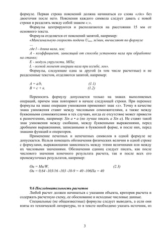 формуле. Первая строка пояснений должна начинаться со слова «где» без
двоеточия после него. Пояснения каждого символа следует давать с новой
строки и разделять между собой знаком «;».
Формулы центрируются и располагаются на расстоянии 15 мм от
основного текста.
Формула отделяется от пояснений запятой, например:
«Максимальную скорость подачи Umax, м/мин, вычисляют по формуле
…
где l - длина вала, мм;
А - коэффициент, зависящий от способа установки вала при обработке
на станке;
Е - модуль упругости, МПа;
L - осевой момент инерции вала при изгибе, мм».
Формулы, следующие одна за другой (в том числе расчетные) и не
разделенные текстом, отделяются запятой, например:
А = а/b, (1.1)
B = c + к. (1.2)
Переносить формулу допускается только на знаках выполняемых
операций, причем знак повторяют в начале следующей строки. При переносе
формулы на знаке операции умножения применяют знак «х». Точку в качестве
знака умножения ставят между числовыми сомножителями, а также между
буквенными сомножителями в тех случаях, когда ее отсутствие может привести
к разночтению, например: Sin а • а (но лучше писать a Sin а). Не ставят такой
знак умножения между скобками, между буквенными выражениями, перед
дробными выражениями, записанными в буквенной форме, и после них, перед
знаками функций и операторов.
Применение печатных и непечатных символов в одной формуле не
допускается. Нельзя помещать обозначения физических величин в одной строке
с формулами, выражающими зависимость между этими величинами или между
их числовыми значениями. Обозначения единиц следует писать, как после
числового значения конечного результата расчета, так и после всех его
промежуточных результатов, например:
Ou = Mu/W, (2.3)
Ou = 0,64 -103/16 -103 -10-9 = 40 -106Па = 40
9.6 Последовательность расчетов
Любой расчет должен начинаться с указания объекта, критерия расчета и
содержать расчетную схему, ее обоснование и исходные числовые данные.
Специальные (не общеизвестные) формулы следует выводить, а если они
взяты из технической литературы, то в тексте необходимо указать источник, из
3
 
