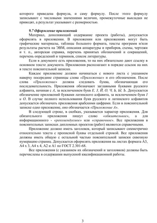 которого приведена формула, и саму формулу. После этого формулу
записывают с числовыми значениями величин, промежуточные выкладки не
приводят, а результат указывают с размерностью.
9.7 Оформление приложений
Материал, дополняющий содержание проекта (работы), допускается
оформлять в приложении. В приложении или приложениях могут быть
графические материалы, таблицы большого формата, тексты программ и/или
результаты расчета на ЭВМ, описания аппаратуры и приборов, схемы, чертежи
и т. п., авторская справка, перечень принятых обозначений и сокращений,
перечень определений и терминов, список литературы.
Если в документе есть приложения, то на них обязательно дают ссылку в
основном тексте документа. Приложения располагают в порядке ссылок на них
в тексте пояснительной записки.
Каждое приложение должно начинаться с нового листа с указанием
наверху посередине страницы слова «Приложение» и его обозначения. После
слова «Приложение» должна следовать буква, обозначающая его
последовательность. Приложения обозначают заглавными буквами русского
алфавита, начиная с А, за исключением букв Е, 3, Й, О, Ч, Ь, Ы, Ъ. Допускается
обозначение приложений буквами латинского алфавита, за исключением букв I
и О. В случае полного использования букв русского и латинского алфавитов
допускается обозначать приложения арабскими цифрами. Если в пояснительной
записке одно приложение, оно обозначается «Приложение А».
В следующей строке, в скобках, указывается характер приложения. Для
обязательного приложения пишут слово «обязательное», а для
информационного - «рекомендуемое» или «справочное». Все приложения в
пояснительных записках дипломных проектов (работ) являются справочными.
Приложение должно иметь заголовок, который записывают симметрично
относительно текста с прописной буквы отдельной строкой. Все приложения
должны иметь общую с остальной частью пояснительной записки сквозную
нумерацию страниц. Допускается оформлять приложения на листах формата A3,
А4 х 3, А4 х 4, А2 и А1 по ГОСТ 2.301-68.
Все приложения (с указанием их обозначений и заголовков) должны быть
перечислены в содержании выпускной квалификационной работы.
3
 