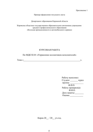 Приложение 1
Пример оформления титульного листа
Департамент образования Кировской области
Кировское областное государственное образовательное автономное учреждение
среднего профессионального образования
«Колледж промышленности и автомобильного сервиса»
КУРСОВАЯ РАБОТА
По МДК 02.01 «Управление коллективом исполнителей»
Тема «____________________________________________________».
Работу выполнил:
Студент _______ курса
группы ____________
Ф.И.О.
Работу проверил(а):
Ф.И.О.
Дата защиты:________
Оценка ____________
Киров 20__ / 20__ уч.год.
4
 