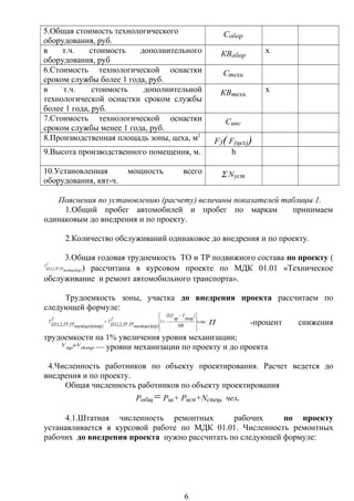 5.Общая стоимость технологического
оборудования, руб.
Собор
в т.ч. стоимость дополнительного
оборудования, руб
КВобор
х
6.Стоимость технологической оснастки
сроком службы более 1 года, руб.
Стехн
в т.ч. стоимость дополнительной
технологической оснастки сроком службы
более 1 года, руб.
КВтехн
х
7.Стоимость технологической оснастки
сроком службы менее 1 года, руб.
Синс
8.Производственная площадь зоны, цеха, м2
F3( F(цех))
9.Высота производственного помещения, м. h
10.Установленная мощность всего
оборудования, квт-ч.
Σ Nуст
Пояснения по установлению (расчету) величины показателей таблицы 1.
1.Общий пробег автомобилей и пробег по маркам принимаем
одинаковым до внедрения и по проекту.
2.Количество обслуживаний одинаковое до внедрения и по проекту.
3.Общая годовая трудоемкость ТО и ТР подвижного состава по проекту (
))((,,2,1, прцехпост
Г
ТРТРЕО
Т
) рассчитана в курсовом проекте по МДК 01.01 «Техническое
обслуживание и ремонт автомобильного транспорта».
Трудоемкость зоны, участка до внедрения проекта рассчитаем по
следующей формуле:
..
100
)(
1
))((,,2,1,))((,,2,1,
часч
допр
У
пр
УП
прцехпост
Г
ТРТРЕО
Т
допрцехпост
Г
ТРТРЕО
Т







 −
+= П -процент снижения
трудоемкости на 1% увеличения уровня механизации;
допр
иУ
пр
У
— уровни механизации по проекту и до проекта
4.Численность работников по объекту проектирования. Расчет ведется до
внедрения и по проекту.
Общая численность работников по объекту проектирования
Робщ= Рш+ Рвсп+Ncпец, чел.
4.1.Штатная численность ремонтных рабочих по проекту
устанавливается в курсовой работе по МДК 01.01. Численность ремонтных
рабочих до внедрения проекта нужно рассчитать по следующей формуле:
6
 