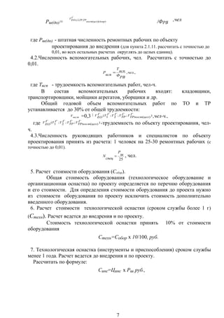 Рш(до)=
Г
допрцехпост
ТРТРЕОТ
))((
,,2,1,
/ФРВ
,чел
где Рш(до) - штатная численность ремонтных рабочих по объекту
проектирования до внедрения (для пункта 2.1.11. рассчитать с точностью до
0,01, во всех остальных расчетах округлять до целых единиц).
4.2.Численность вспомогательных рабочих, чел. Рассчитать с точностью до
0,01.
.,,чел
РВФ
всп
Т
всп
Р =
где Твсп - трудоемкость вспомогательных работ, чел-ч.
В состав вспомогательных рабочих входят: кладовщики,
транспортировщики, мойщики агрегатов, уборщики и др.
Общий годовой объем вспомогательных работ по ТО и ТР
устанавливается до 30% от общей трудоемкости:
всп
Т =0,3 × )
)(
;;2;1( Г
цехТРпост
ТГ
ТРТГТГТГ
ЕО
Т ,чел-ч.,
где )
)(
;;2;1( Г
цехТРпост
ТГ
ТРТГТГТГ
ЕО
Т -трудоемкость по объекту проектирования, чел-
ч.
4.3.Численность руководящих работников и специалистов по объекту
проектирования принять из расчета: 1 человек на 25-30 ремонтных рабочих (с
точностью до 0,01).
25
ш
Р
спец
N = , чел.
5. Расчет стоимости оборудования (Собор).
Общая стоимость оборудования (технологическое оборудование и
организационная оснастка) по проекту определяется по перечню оборудования
и его стоимости. Для определения стоимости оборудования до проекта нужно
из стоимости оборудования по проекту исключить стоимость дополнительно
введенного оборудования.
6. Расчет стоимости технологической оснастки (сроком службы более 1 г)
(Стехн). Расчет ведется до внедрения и по проекту.
Стоимость технологической оснастки принять 10% от стоимости
оборудования
Стехн=Собор х 10/100, руб.
7. Технологическая оснастка (инструменты и приспособления) сроком службы
менее 1 года. Расчет ведется до внедрения и по проекту.
Рассчитать по формуле:
Синс=Цинс х Рш, руб.,
7
 