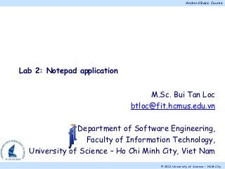Android Basic Course
© 2012 University of Science – HCM City.
M.Sc. Bui Tan Loc
btloc@fit.hcmus.edu.vn
Department of Software Engineering,
Faculty of Information Technology,
University of Science – Ho Chi Minh City, Viet Nam
Lab 2: Notepad application
 