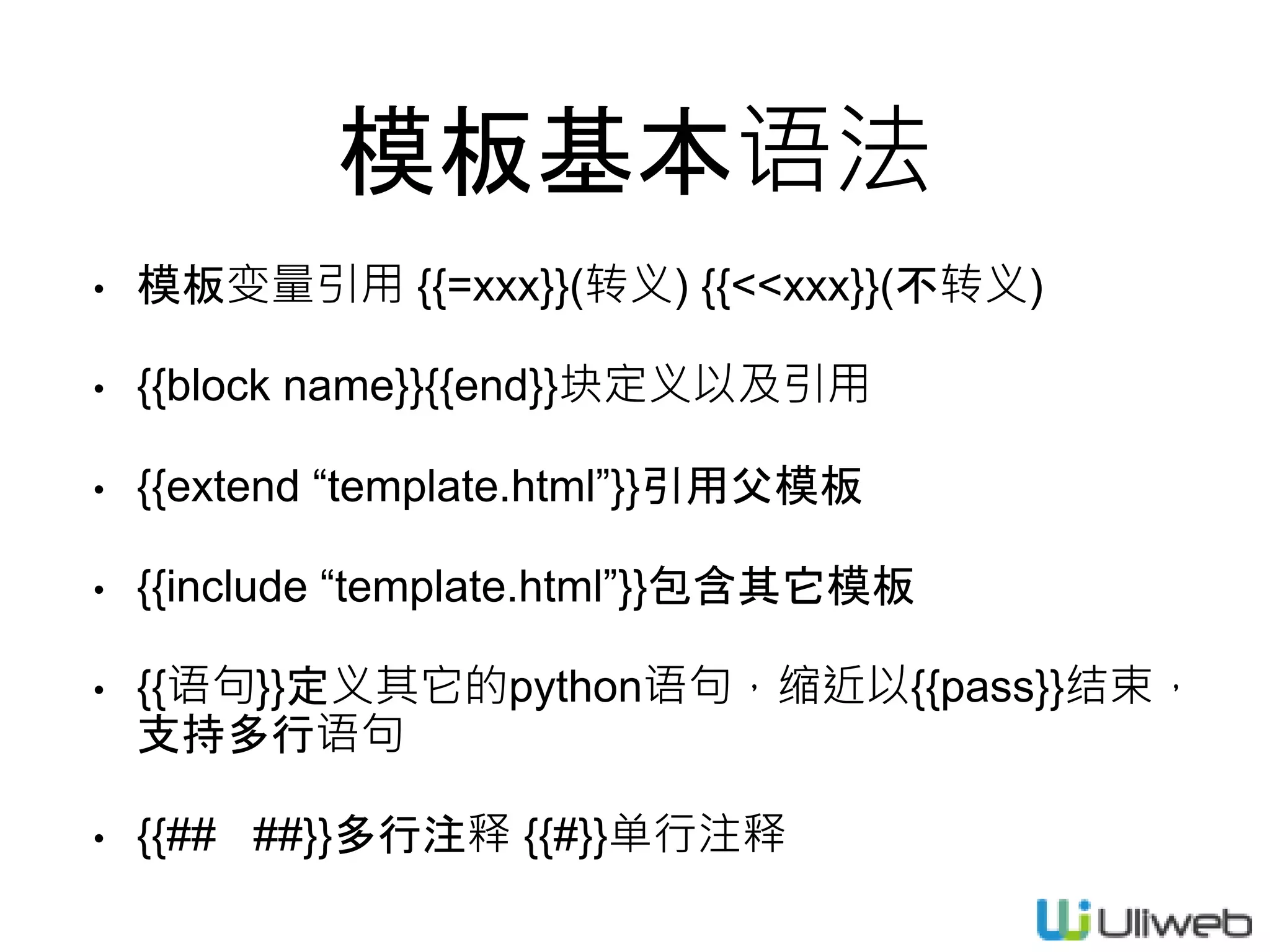 模板基本语法
• 模板变量引用 {{=xxx}}(转义) {{<<xxx}}(不转义)
• {{block name}}{{end}}块定义以及引用
• {{extend “template.html”}}引用父模板
• {{include “template.html”}}包含其它模板
• {{语句}}定义其它的python语句，缩近以{{pass}}结束，
支持多行语句
• {{## ##}}多行注释 {{#}}单行注释
 