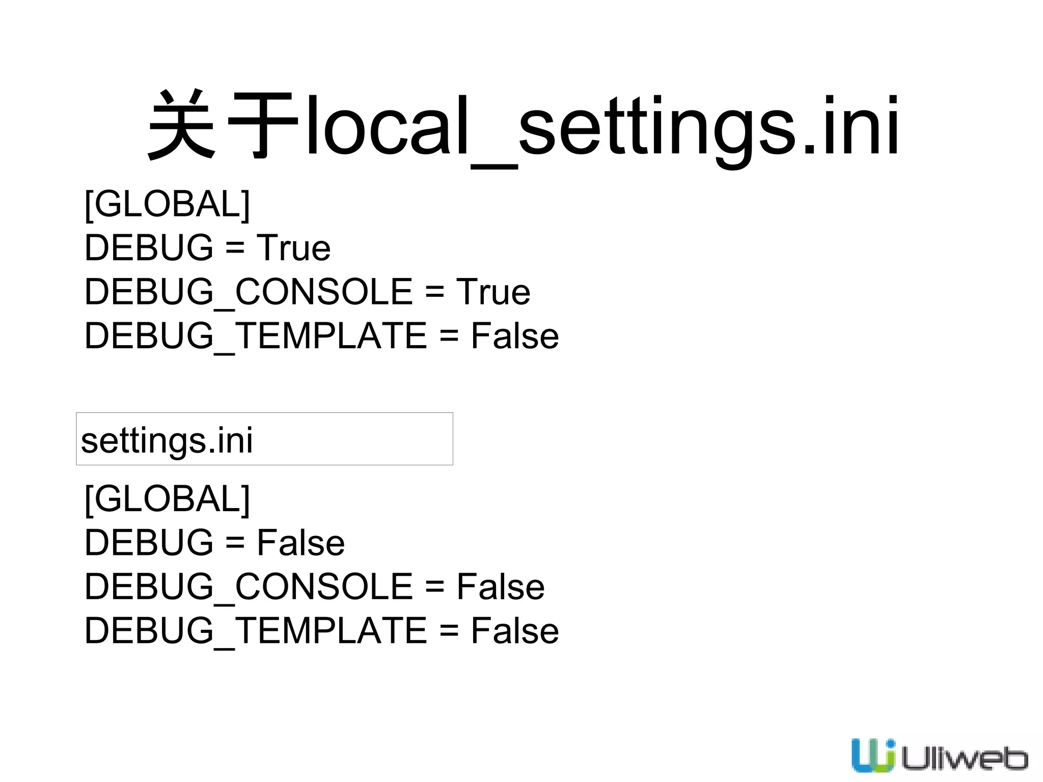 关于local_settings.ini
[GLOBAL]
DEBUG = True
DEBUG_CONSOLE = True
DEBUG_TEMPLATE = False
[GLOBAL]
DEBUG = False
DEBUG_CONSOLE = False
DEBUG_TEMPLATE = False
settings.ini
 
