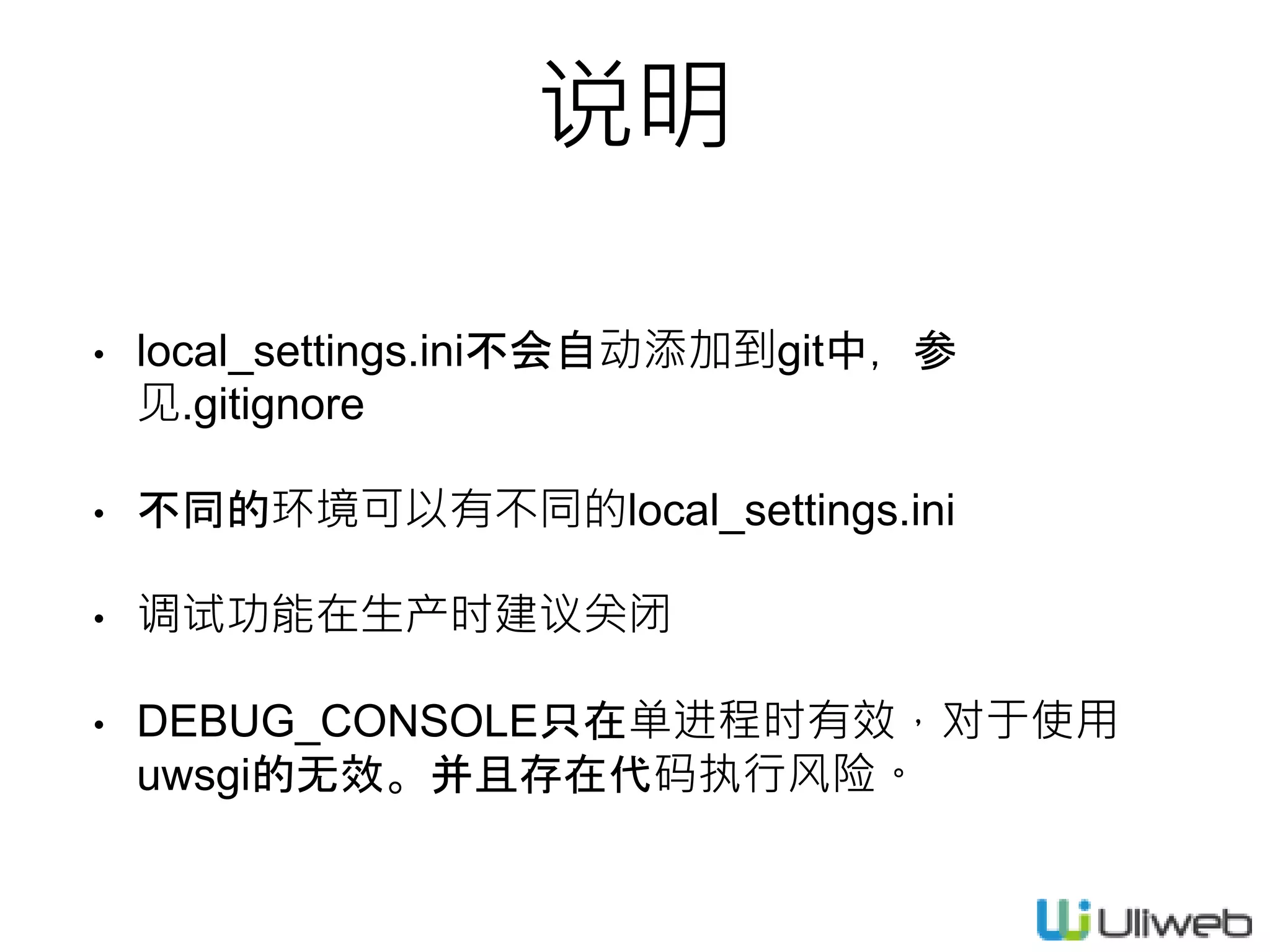 • local_settings.ini不会自动添加到git中，参
见.gitignore
• 不同的环境可以有不同的local_settings.ini
• 调试功能在生产时建议关闭
• DEBUG_CONSOLE只在单进程时有效，对于使用
uwsgi的无效。并且存在代码执行风险。
说明
 