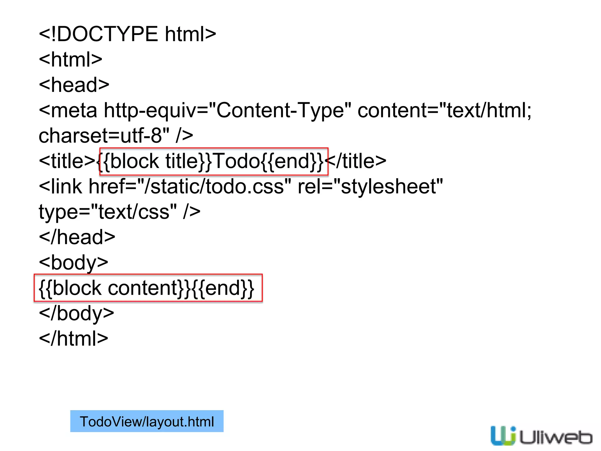 <!DOCTYPE html>
<html>
<head>
<meta http-equiv="Content-Type" content="text/html;
charset=utf-8" />
<title>{{block title}}Todo{{end}}</title>
<link href="/static/todo.css" rel="stylesheet"
type="text/css" />
</head>
<body>
{{block content}}{{end}}
</body>
</html>
TodoView/layout.html
 