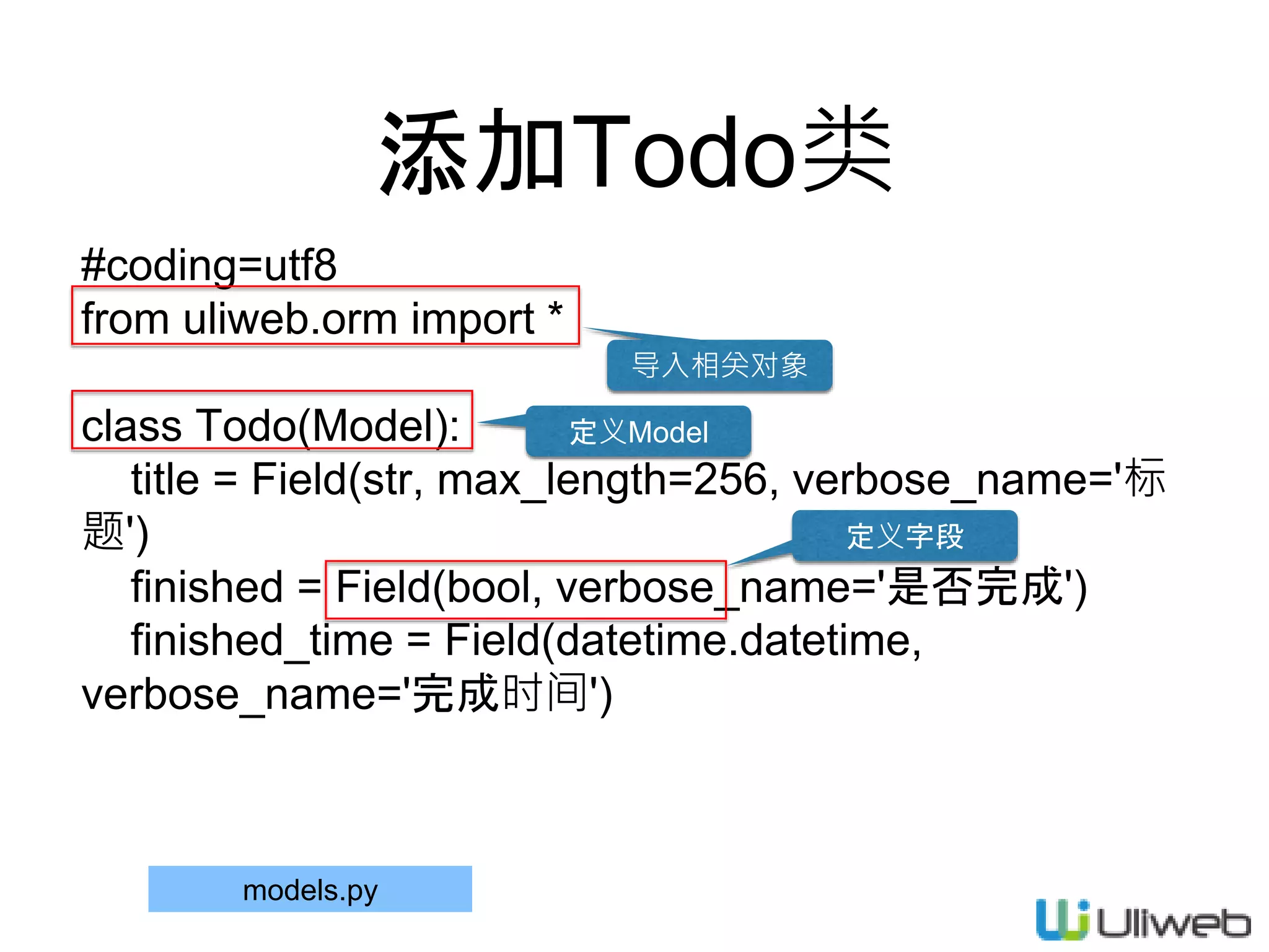 添加Todo类
#coding=utf8
from uliweb.orm import *
class Todo(Model):
title = Field(str, max_length=256, verbose_name='标
题')
finished = Field(bool, verbose_name='是否完成')
finished_time = Field(datetime.datetime,
verbose_name='完成时间')
models.py
导入相关对象
定义Model
定义字段
 
