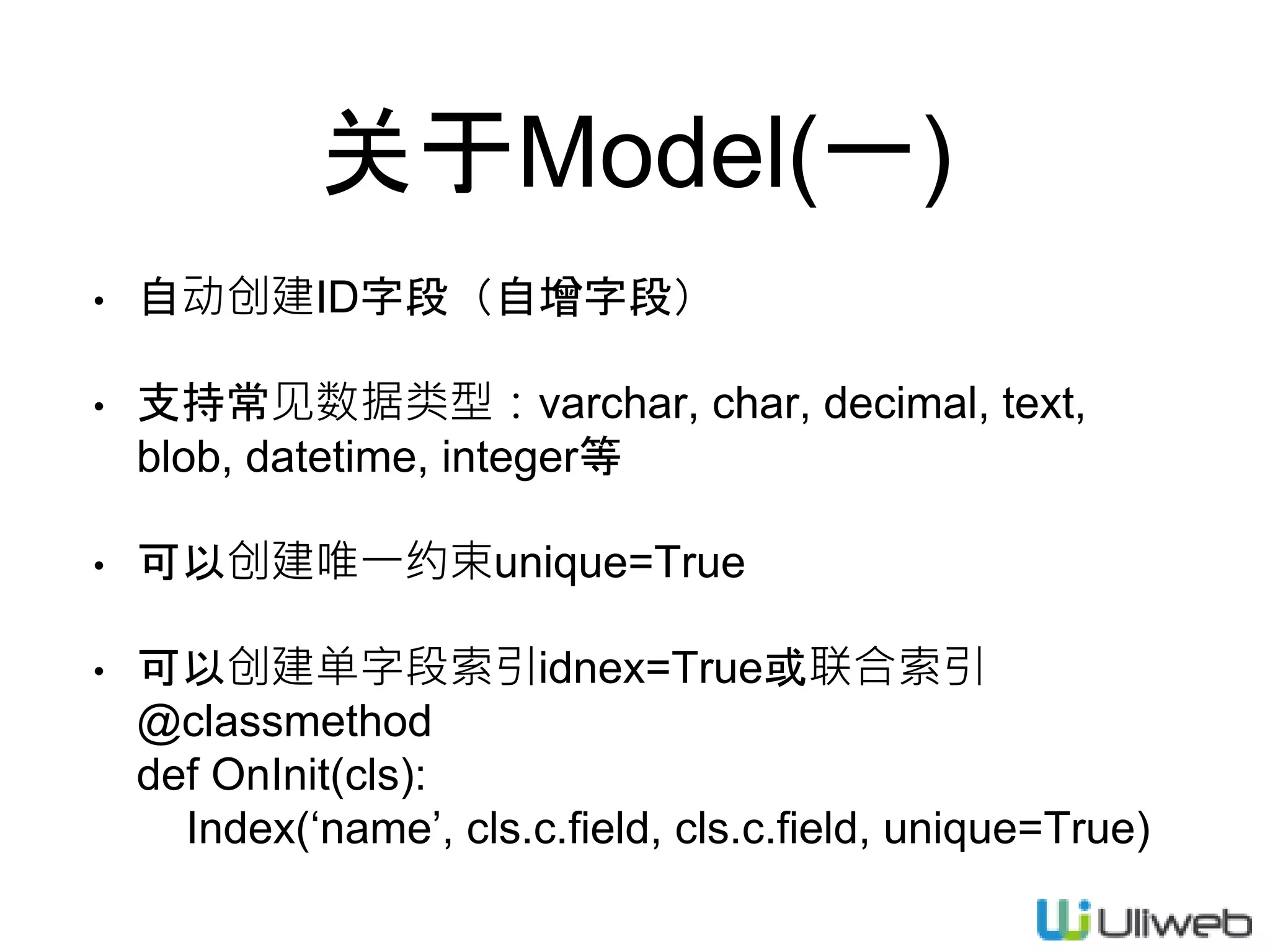 关于Model(一)
• 自动创建ID字段（自增字段）
• 支持常见数据类型：varchar, char, decimal, text,
blob, datetime, integer等
• 可以创建唯一约束unique=True
• 可以创建单字段索引idnex=True或联合索引
@classmethod
def OnInit(cls):
Index(‘name’, cls.c.field, cls.c.field, unique=True)
 