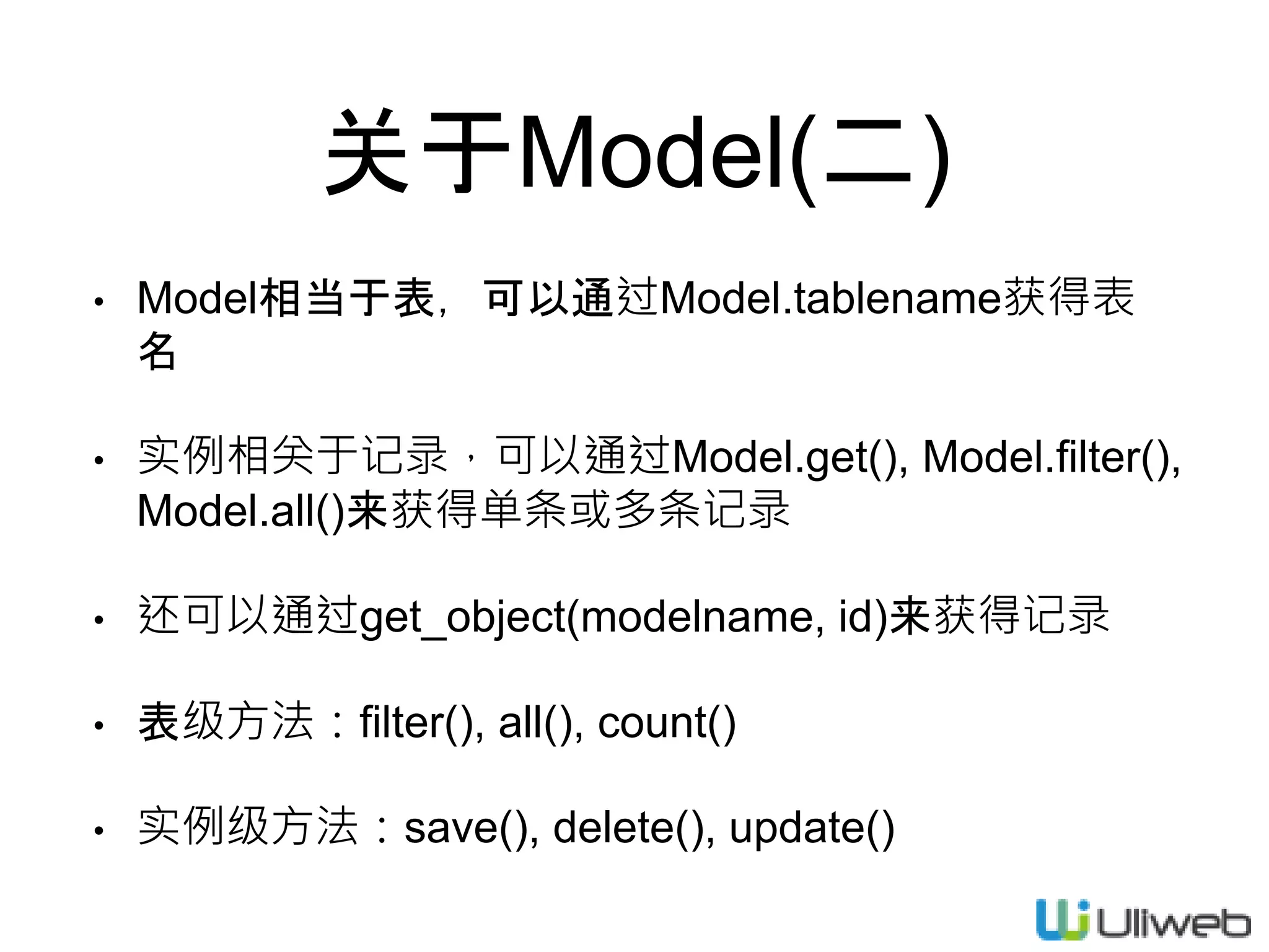 关于Model(二)
• Model相当于表，可以通过Model.tablename获得表
名
• 实例相关于记录，可以通过Model.get(), Model.filter(),
Model.all()来获得单条或多条记录
• 还可以通过get_object(modelname, id)来获得记录
• 表级方法：filter(), all(), count()
• 实例级方法：save(), delete(), update()
 