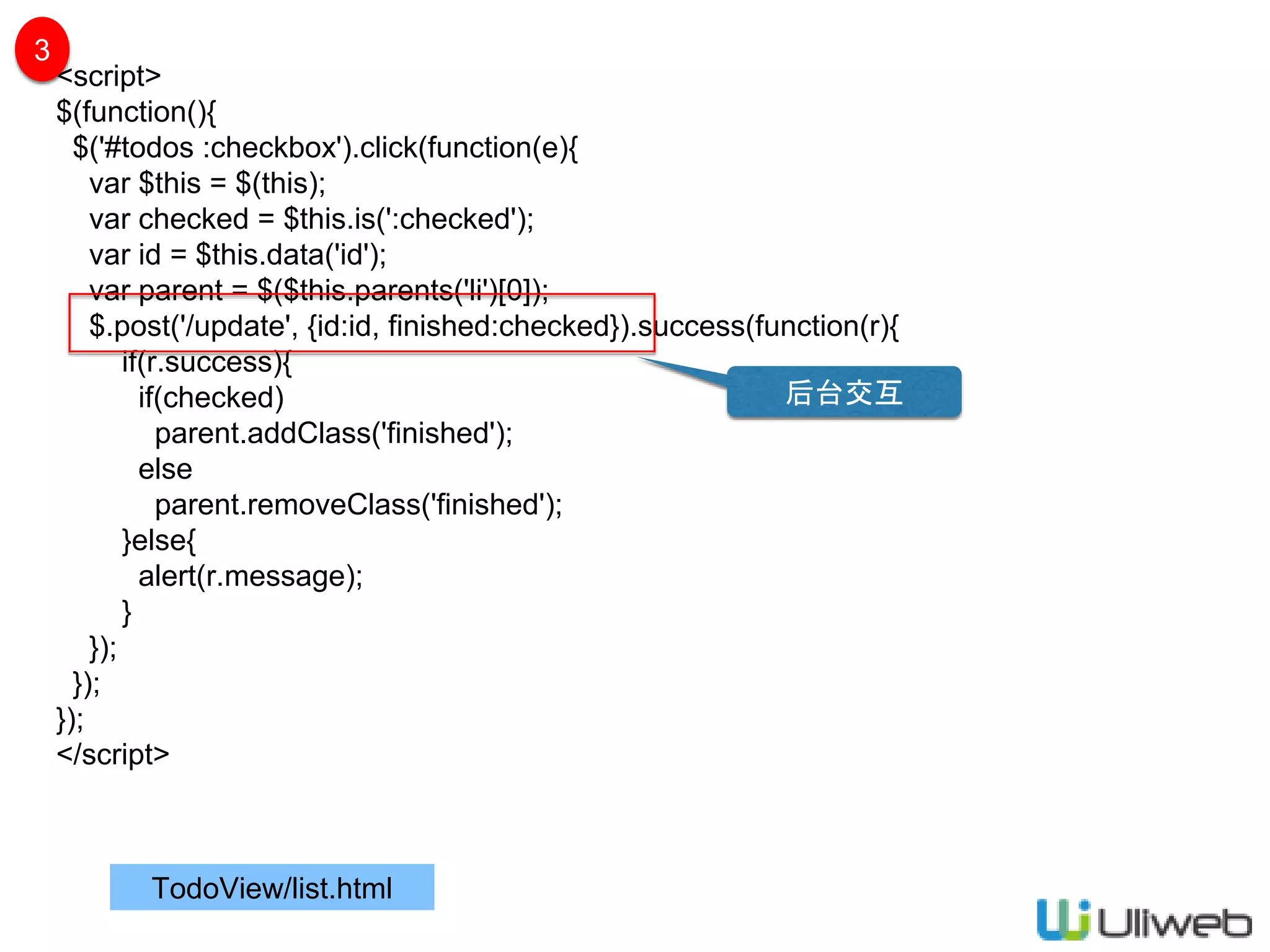 TodoView/list.html
<script>
$(function(){
$('#todos :checkbox').click(function(e){
var $this = $(this);
var checked = $this.is(':checked');
var id = $this.data('id');
var parent = $($this.parents('li')[0]);
$.post('/update', {id:id, finished:checked}).success(function(r){
if(r.success){
if(checked)
parent.addClass('finished');
else
parent.removeClass('finished');
}else{
alert(r.message);
}
});
});
});
</script>
3
后台交互
 