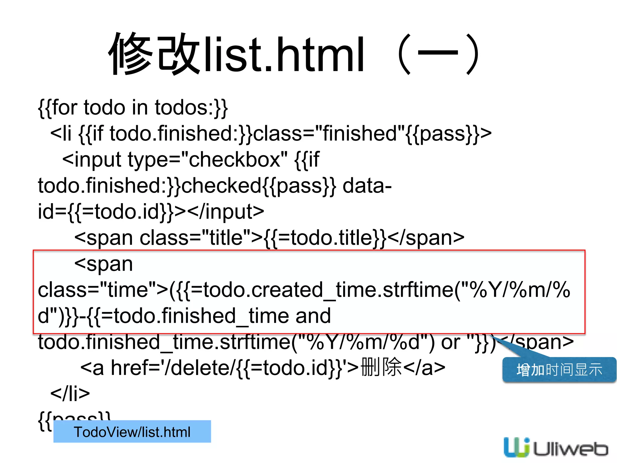 修改list.html（一）
{{for todo in todos:}}
<li {{if todo.finished:}}class="finished"{{pass}}>
<input type="checkbox" {{if
todo.finished:}}checked{{pass}} data-
id={{=todo.id}}></input>
<span class="title">{{=todo.title}}</span>
<span
class="time">({{=todo.created_time.strftime("%Y/%m/%
d")}}-{{=todo.finished_time and
todo.finished_time.strftime("%Y/%m/%d") or ''}})</span>
<a href='/delete/{{=todo.id}}'>删除</a>
</li>
{{pass}}TodoView/list.html
增加时间显示
 