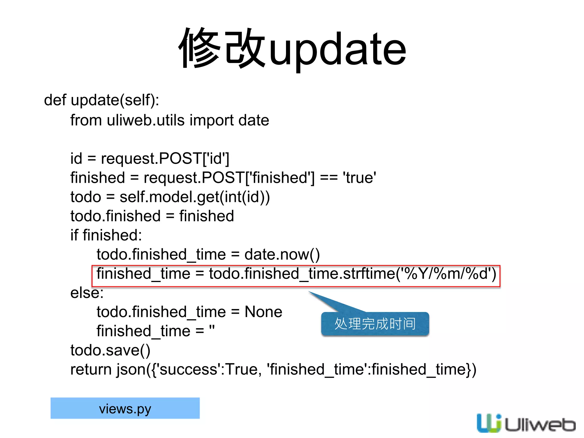 修改update
def update(self):
from uliweb.utils import date
id = request.POST['id']
finished = request.POST['finished'] == 'true'
todo = self.model.get(int(id))
todo.finished = finished
if finished:
todo.finished_time = date.now()
finished_time = todo.finished_time.strftime('%Y/%m/%d')
else:
todo.finished_time = None
finished_time = ''
todo.save()
return json({'success':True, 'finished_time':finished_time})
views.py
处理完成时间
 