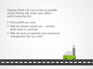 Keeping Whole Life Cost as low as possible
means finding that sweet spot, where
you’re balancing the:
•	 Fleet profile you want
•	With the lowest overall cost – whether
that’s lease or purchase
•	With the level of expertise and outsourced
management that you need
 