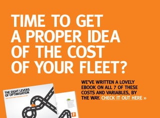 TIME TO GET
A PROPER IDEA
OF THE COST
OF YOUR FLEET?
WE’VE WRITTEN A LOVELY
EBOOK ON ALL 7 OF THESE
COSTS AND VARIABLES, BY
THE WAY. CHECK IT OUT HERE »THE EIGHT LEVERS of fLEET oPTIMIzATIoN
1. dEPREcIATIoN
We all know that a car loses value as soon
as it leaves the showroom, even if you resell it
24 hours later. That’s depreciation for you. But
get your lease financing and fleet mix right,
and you can make some serious savings.
Money first. Do you want to own your fleet,
or look into leasing? Own it and the cost
goes straight onto your corporate balance
sheet as an expenditure. You can’t claim any
VAT back either.
ease your fleet, and you’ll only need to pay
nd there’s lots of ways
k
But hang on – your organisation might have
a 0% VAT recovery rate. In which case, you’ll
be keen to do the maths on your purchase
and payment options.
Then there’s the vehicles you choose. CO2
emission levels can make all the difference
here. The current threshold is 130g/km. At
this level or under, companies can subtract
the costs of lease rentals from their profits.
That’s down from 160g/km preApril 2013 –
so overnight, that’s an additional cost on any
vehicle over that level. Something to consider
when you come to renew your fleet.
VARIABLES WITHIN VARIABLES:
So, it’s all about the CO2 level?
Nope. You’ll also have to factor
in the monthly lease price,
employee’s car allowance,
employer’s National Insurance
contributions, SMR costs, and
the rest. But never fear, that
sweet spot is in there somewhere
– we’ll help you find it.
THE SEVEN LEVERS
OF OPTIMISATION
HOW TO DRIVE DOWN THE WHOLE LIFE COST
OF YOUR PUBLIC SECTOR FLEET
 