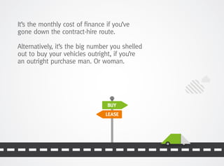 BUY
LEASE
It’s the monthly cost of finance if you’ve
gone down the contract-hire route.
Alternatively, it’s the big number you shelled
out to buy your vehicles outright, if you’re
an outright purchase man. Or woman.
 