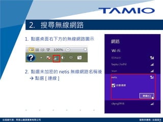 http://www.tamio.com.tw台灣總代理 : 阿里山龍頭實業有限公司 服務供應商 : 台灣塔米
2. 搜尋無線網路
1. 點選桌面右下方的無線網路圖示
2. 點選未加密的 netis 無線網路名稱後
 點選 [ 連線 ]
 