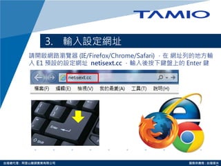http://www.tamio.com.tw台灣總代理 : 阿里山龍頭實業有限公司 服務供應商 : 台灣塔米
3. 輸入設定網址
請開啟網路瀏覽器 (IE/Firefox/Chrome/Safari) ，在 網址列的地方輸
入 E1 預設的設定網址 netisext.cc ，輸入後按下鍵盤上的 Enter 鍵
 