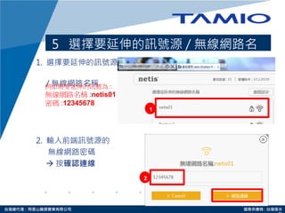 http://www.tamio.com.tw台灣總代理 : 阿里山龍頭實業有限公司 服務供應商 : 台灣塔米
5 選擇要延伸的訊號源 / 無線網路名
稱1. 選擇要延伸的訊號源
/ 無線網路名稱
2. 輸入前端訊號源的
無線網路密碼
 按確認連線
1
2
例如需要延伸的訊號為 :
無線網路名稱 :netis01
密碼 :12345678
 