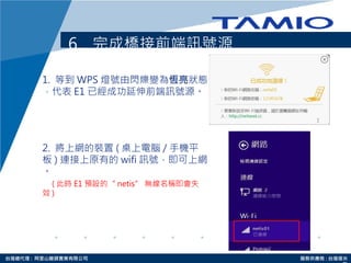 http://www.tamio.com.tw台灣總代理 : 阿里山龍頭實業有限公司 服務供應商 : 台灣塔米
6. 完成橋接前端訊號源
1. 等到 WPS 燈號由閃爍變為恆亮狀態
，代表 E1 已經成功延伸前端訊號源。
2. 將上網的裝置 ( 桌上電腦 / 手機平
板 ) 連接上原有的 wifi 訊號，即可上網
。
( 此時 E1 預設的“ netis” 無線名稱即會失
效 )
 