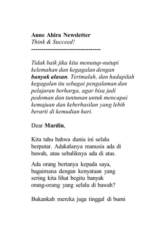 Anne Ahira Newsletter
Think & Succeed!
----------------------------------
Tidak baik jika kita menutup-nutupi
kelemahan dan kegagalan dengan
banyak alasan. Terimalah, dan hadapilah
kegagalan itu sebagai pengalaman dan
pelajaran berharga, agar bisa jadi
pedoman dan tuntunan untuk mencapai
kemajuan dan keberhasilan yang lebih
berarti di kemudian hari.
Dear Mardin,
Kita tahu bahwa dunia ini selalu
berputar. Adakalanya manusia ada di
bawah, atau sebaliknya ada di atas.
Ada orang bertanya kepada saya,
bagaimana dengan kenyataan yang
sering kita lihat begitu banyak
orang-orang yang selalu di bawah?
Bukankah mereka juga tinggal di bumi
 