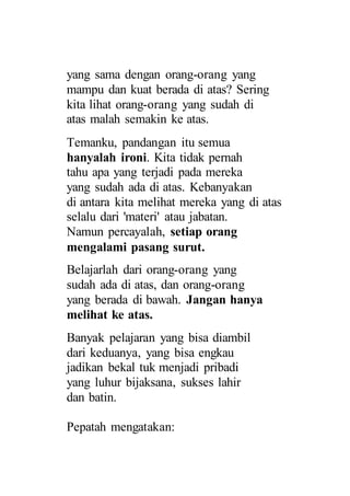 yang sama dengan orang-orang yang
mampu dan kuat berada di atas? Sering
kita lihat orang-orang yang sudah di
atas malah semakin ke atas.
Temanku, pandangan itu semua
hanyalah ironi. Kita tidak pernah
tahu apa yang terjadi pada mereka
yang sudah ada di atas. Kebanyakan
di antara kita melihat mereka yang di atas
selalu dari 'materi' atau jabatan.
Namun percayalah, setiap orang
mengalami pasang surut.
Belajarlah dari orang-orang yang
sudah ada di atas, dan orang-orang
yang berada di bawah. Jangan hanya
melihat ke atas.
Banyak pelajaran yang bisa diambil
dari keduanya, yang bisa engkau
jadikan bekal tuk menjadi pribadi
yang luhur bijaksana, sukses lahir
dan batin.
Pepatah mengatakan:
 