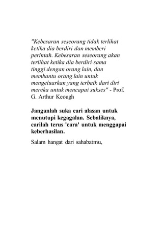 "Kebesaran seseorang tidak terlihat
ketika dia berdiri dan memberi
perintah. Kebesaran seseorang akan
terlihat ketika dia berdiri sama
tinggi dengan orang lain, dan
membantu orang lain untuk
mengeluarkan yang terbaik dari diri
mereka untuk mencapai sukses" - Prof.
G. Arthur Keough
Janganlah suka cari alasan untuk
menutupi kegagalan. Sebaliknya,
carilah terus 'cara' untuk menggapai
keberhasilan.
Salam hangat dari sahabatmu,
 