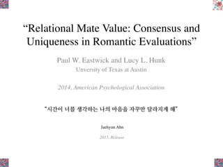 “Relational Mate Value: Consensus and
Uniqueness in Romantic Evaluations”
Paul W. Eastwick and Lucy L. Hunk
Unversity of Texas at Austin
2014, American Psychological Association
“시간이 너를 생각하는 나의 마음을 자꾸만 달라지게 해”
Jaehyun Ahn
2015, Release
 