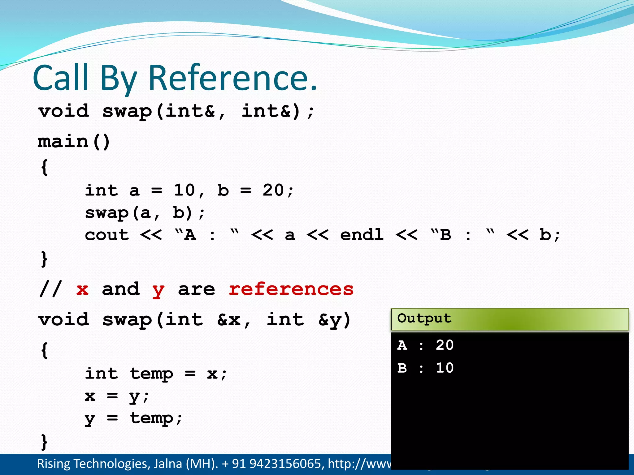 Rising Technologies, Jalna (MH). + 91 9423156065, http://www.RisingTechnologies.in 10
Call By Reference.
void swap(int&, int&);
main()
{
int a = 10, b = 20;
swap(a, b);
cout << &ldquo;A : &ldquo; << a << endl << &ldquo;B : &ldquo; << b;
}
// x and y are references
void swap(int &x, int &y)
{
int temp = x;
x = y;
y = temp;
}
A : 20
B : 10
Output
 