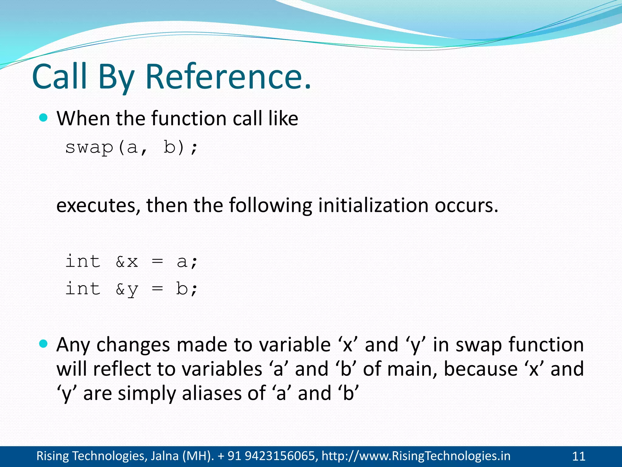 Rising Technologies, Jalna (MH). + 91 9423156065, http://www.RisingTechnologies.in 11
Call By Reference.
 When the function call like
swap(a, b);
executes, then the following initialization occurs.
int &x = a;
int &y = b;
 Any changes made to variable &lsquo;x&rsquo; and &lsquo;y&rsquo; in swap function
will reflect to variables &lsquo;a&rsquo; and &lsquo;b&rsquo; of main, because &lsquo;x&rsquo; and
&lsquo;y&rsquo; are simply aliases of &lsquo;a&rsquo; and &lsquo;b&rsquo;
 