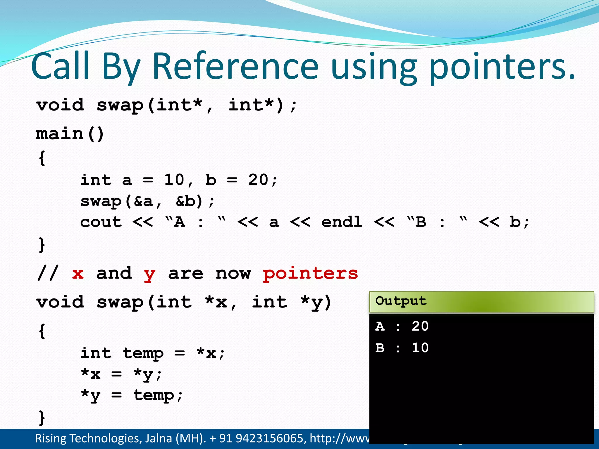 Rising Technologies, Jalna (MH). + 91 9423156065, http://www.RisingTechnologies.in 12
Call By Reference using pointers.
void swap(int*, int*);
main()
{
int a = 10, b = 20;
swap(&a, &b);
cout << &ldquo;A : &ldquo; << a << endl << &ldquo;B : &ldquo; << b;
}
// x and y are now pointers
void swap(int *x, int *y)
{
int temp = *x;
*x = *y;
*y = temp;
}
A : 20
B : 10
Output
 