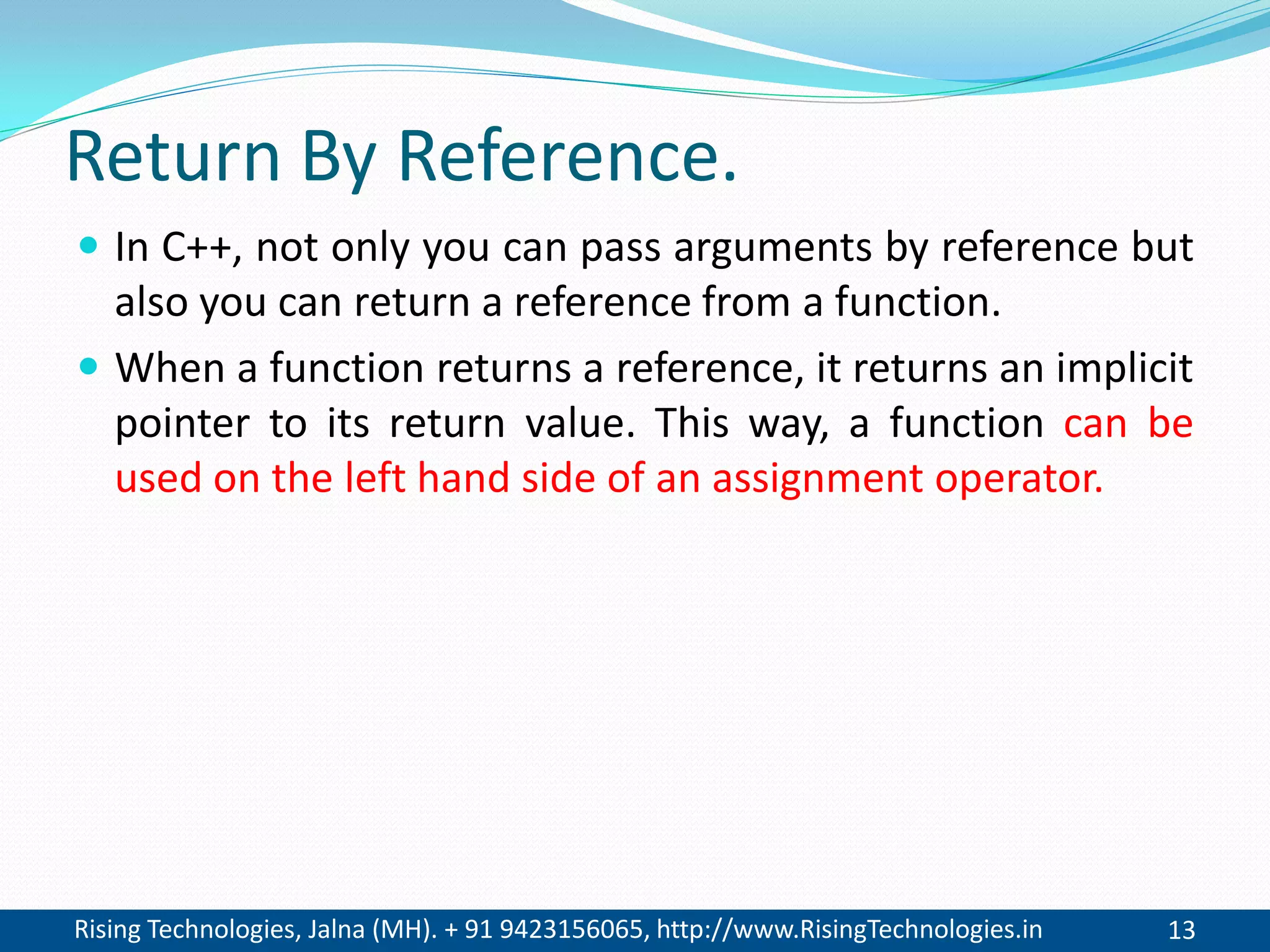 Rising Technologies, Jalna (MH). + 91 9423156065, http://www.RisingTechnologies.in 13
Return By Reference.
 In C++, not only you can pass arguments by reference but
also you can return a reference from a function.
 When a function returns a reference, it returns an implicit
pointer to its return value. This way, a function can be
used on the left hand side of an assignment operator.
 