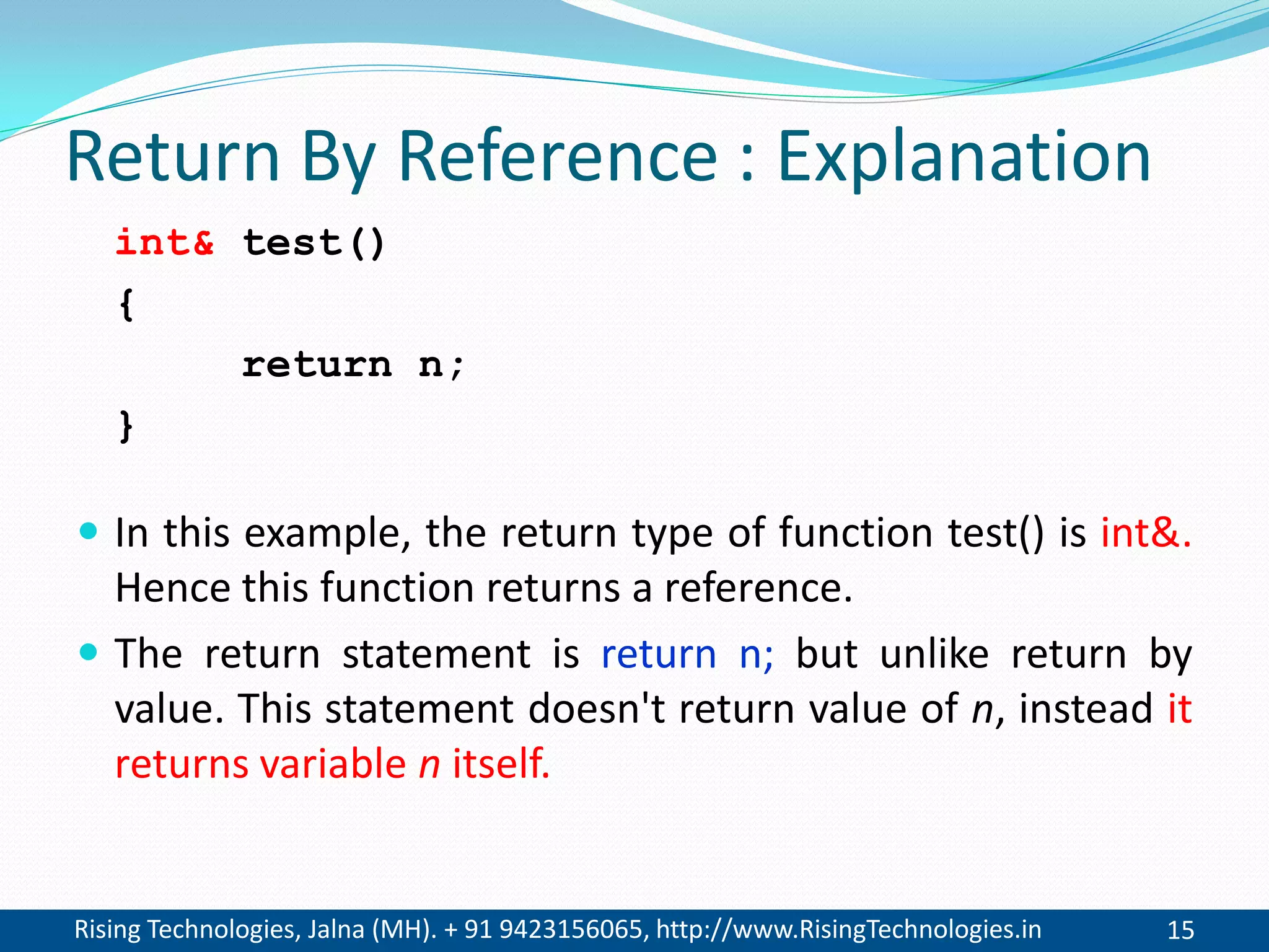 Rising Technologies, Jalna (MH). + 91 9423156065, http://www.RisingTechnologies.in 15
Return By Reference : Explanation
 In this example, the return type of function test() is int&.
Hence this function returns a reference.
 The return statement is return n; but unlike return by
value. This statement doesn't return value of n, instead it
returns variable n itself.
int& test()
{
return n;
}
 