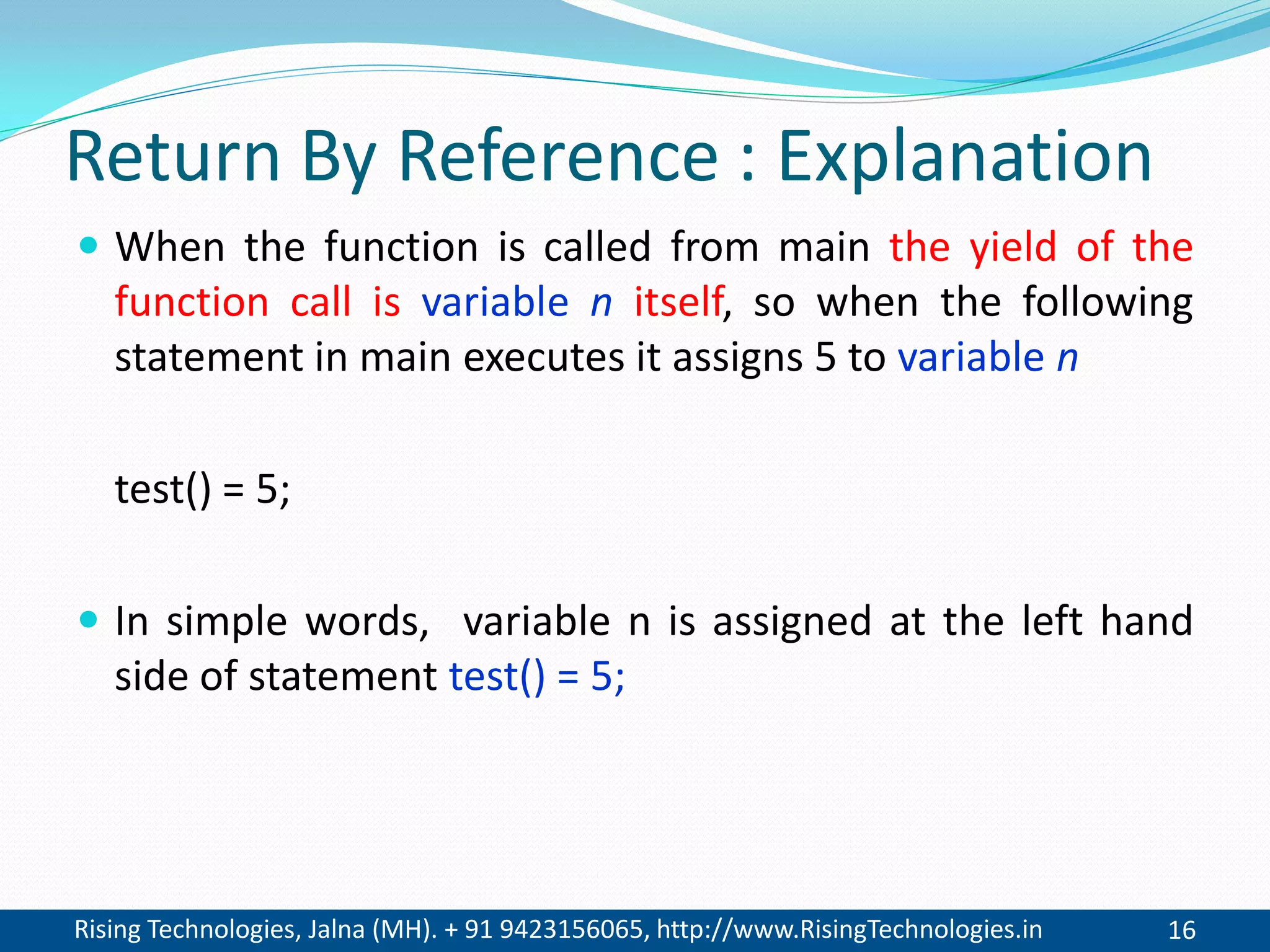 Rising Technologies, Jalna (MH). + 91 9423156065, http://www.RisingTechnologies.in 16
Return By Reference : Explanation
 When the function is called from main the yield of the
function call is variable n itself, so when the following
statement in main executes it assigns 5 to variable n
test() = 5;
 In simple words, variable n is assigned at the left hand
side of statement test() = 5;
 