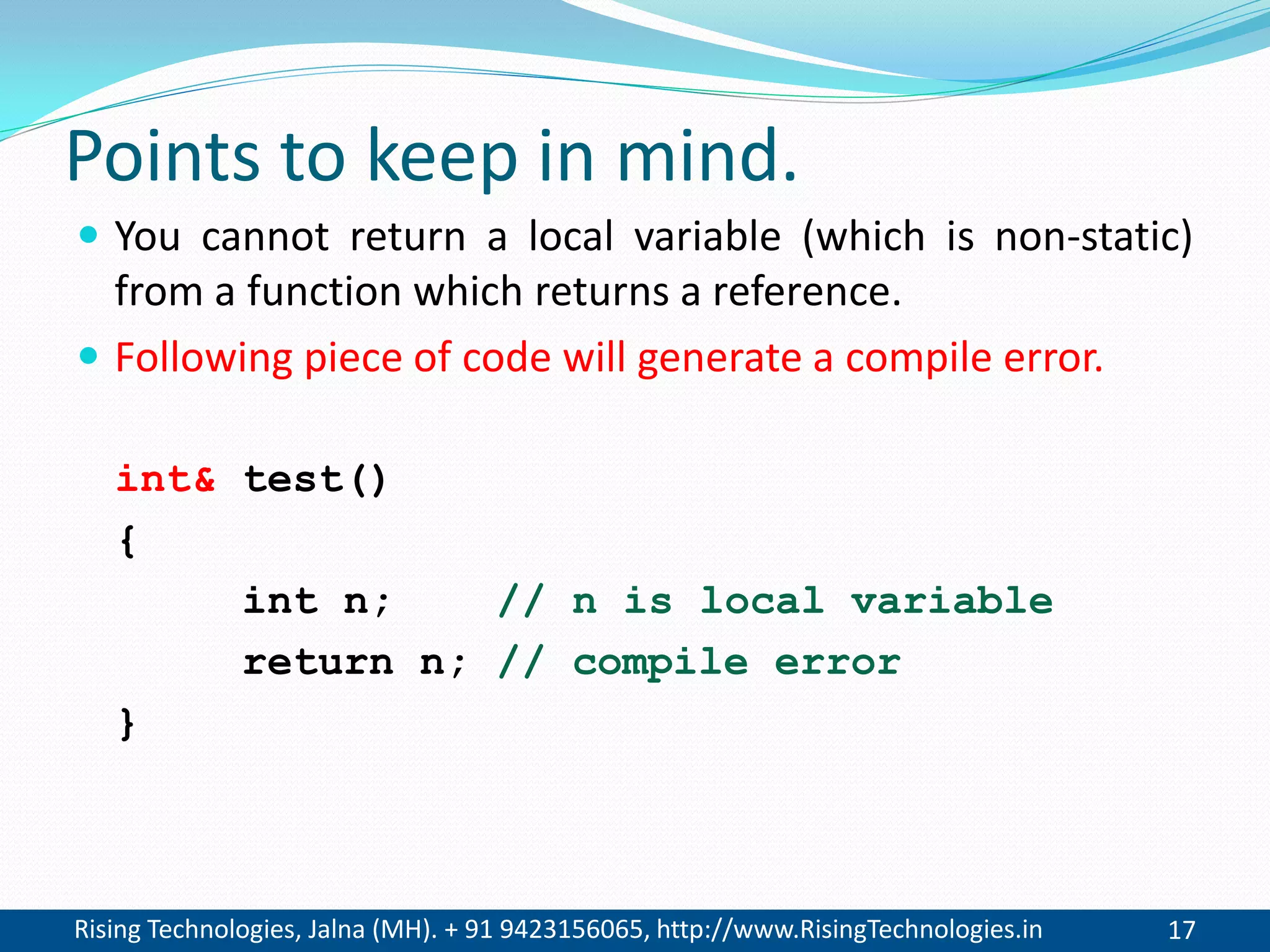 Rising Technologies, Jalna (MH). + 91 9423156065, http://www.RisingTechnologies.in 17
Points to keep in mind.
 You cannot return a local variable (which is non-static)
from a function which returns a reference.
 Following piece of code will generate a compile error.
int& test()
{
int n; // n is local variable
return n; // compile error
}
 