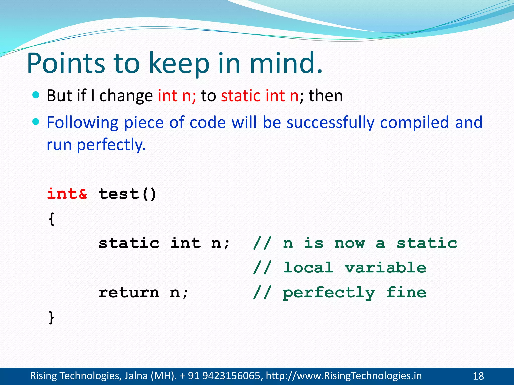Rising Technologies, Jalna (MH). + 91 9423156065, http://www.RisingTechnologies.in 18
Points to keep in mind.
 But if I change int n; to static int n; then
 Following piece of code will be successfully compiled and
run perfectly.
int& test()
{
static int n; // n is now a static
// local variable
return n; // perfectly fine
}
 