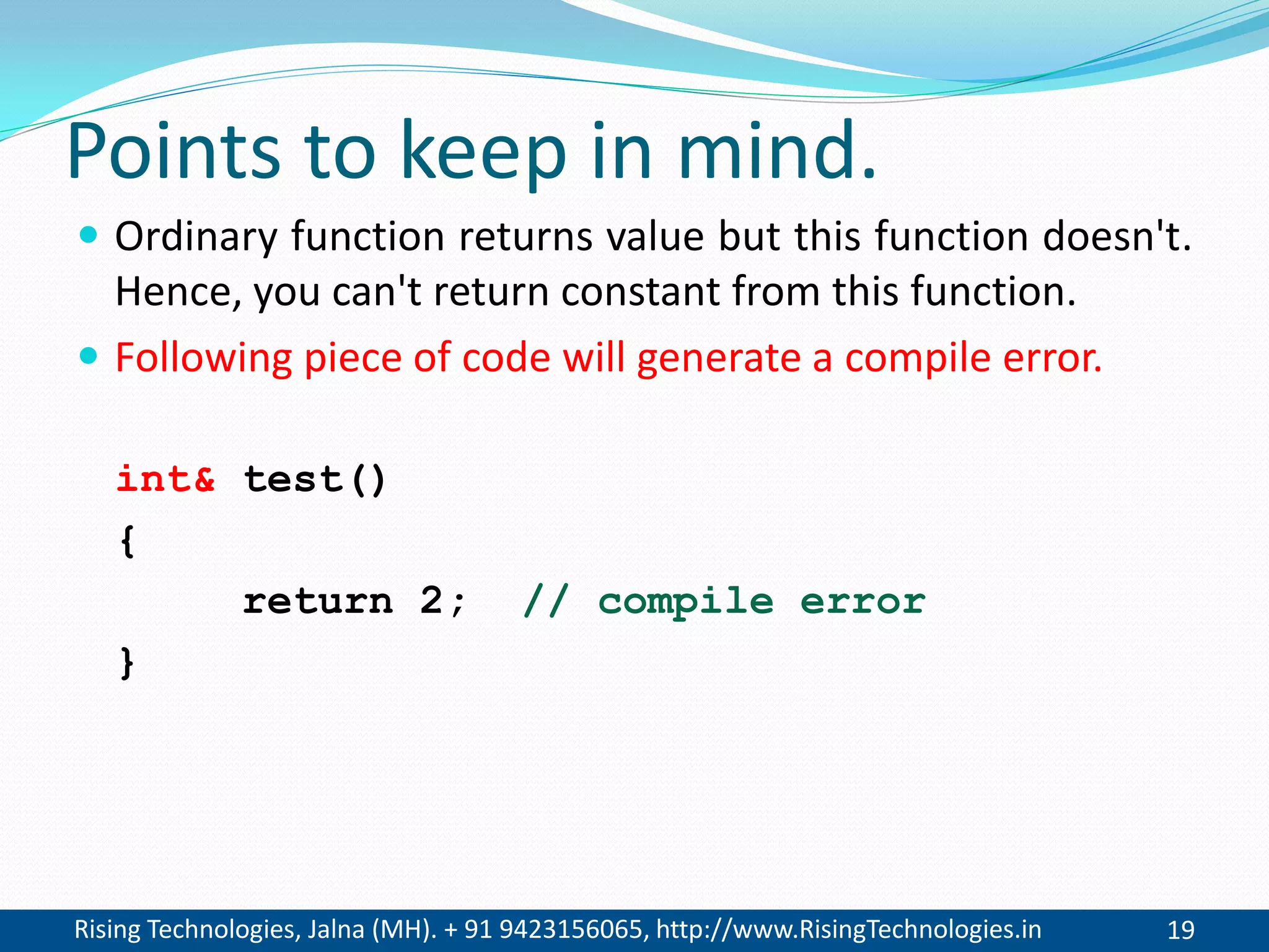 Rising Technologies, Jalna (MH). + 91 9423156065, http://www.RisingTechnologies.in 19
Points to keep in mind.
 Ordinary function returns value but this function doesn't.
Hence, you can't return constant from this function.
 Following piece of code will generate a compile error.
int& test()
{
return 2; // compile error
}
 