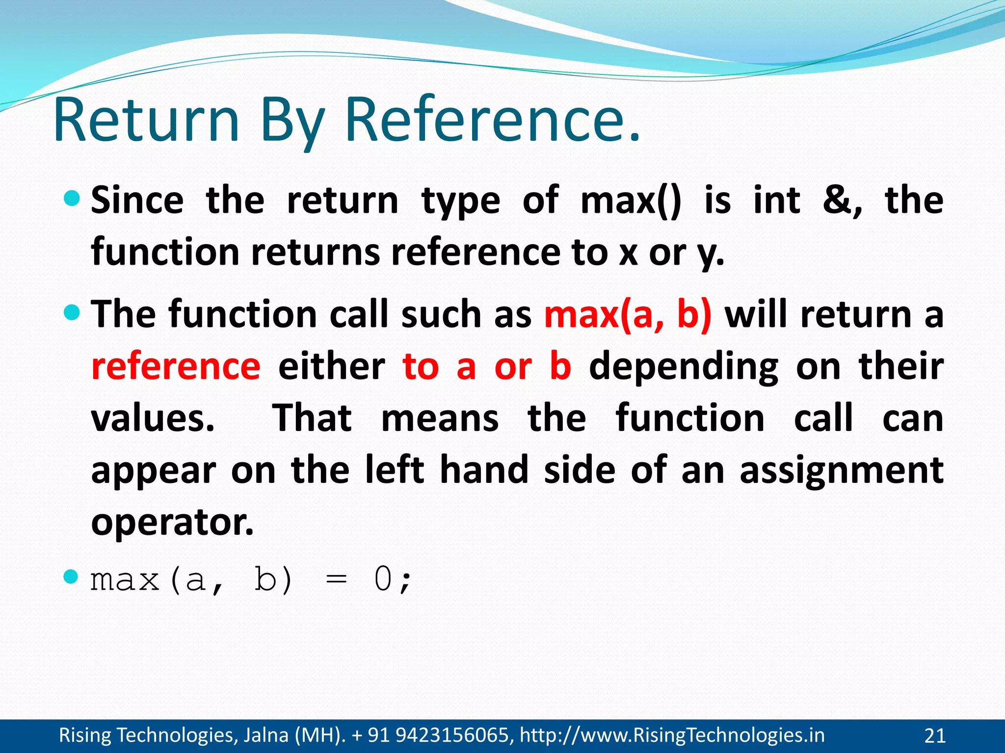 Rising Technologies, Jalna (MH). + 91 9423156065, http://www.RisingTechnologies.in 21
Return By Reference.
 Since the return type of max() is int &, the
function returns reference to x or y.
 The function call such as max(a, b) will return a
reference either to a or b depending on their
values. That means the function call can
appear on the left hand side of an assignment
operator.
 max(a, b) = 0;
 