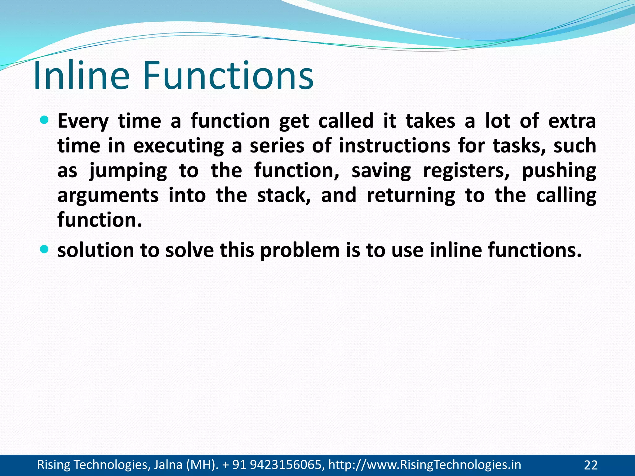 Rising Technologies, Jalna (MH). + 91 9423156065, http://www.RisingTechnologies.in 22
Inline Functions
 Every time a function get called it takes a lot of extra
time in executing a series of instructions for tasks, such
as jumping to the function, saving registers, pushing
arguments into the stack, and returning to the calling
function.
 solution to solve this problem is to use inline functions.
 