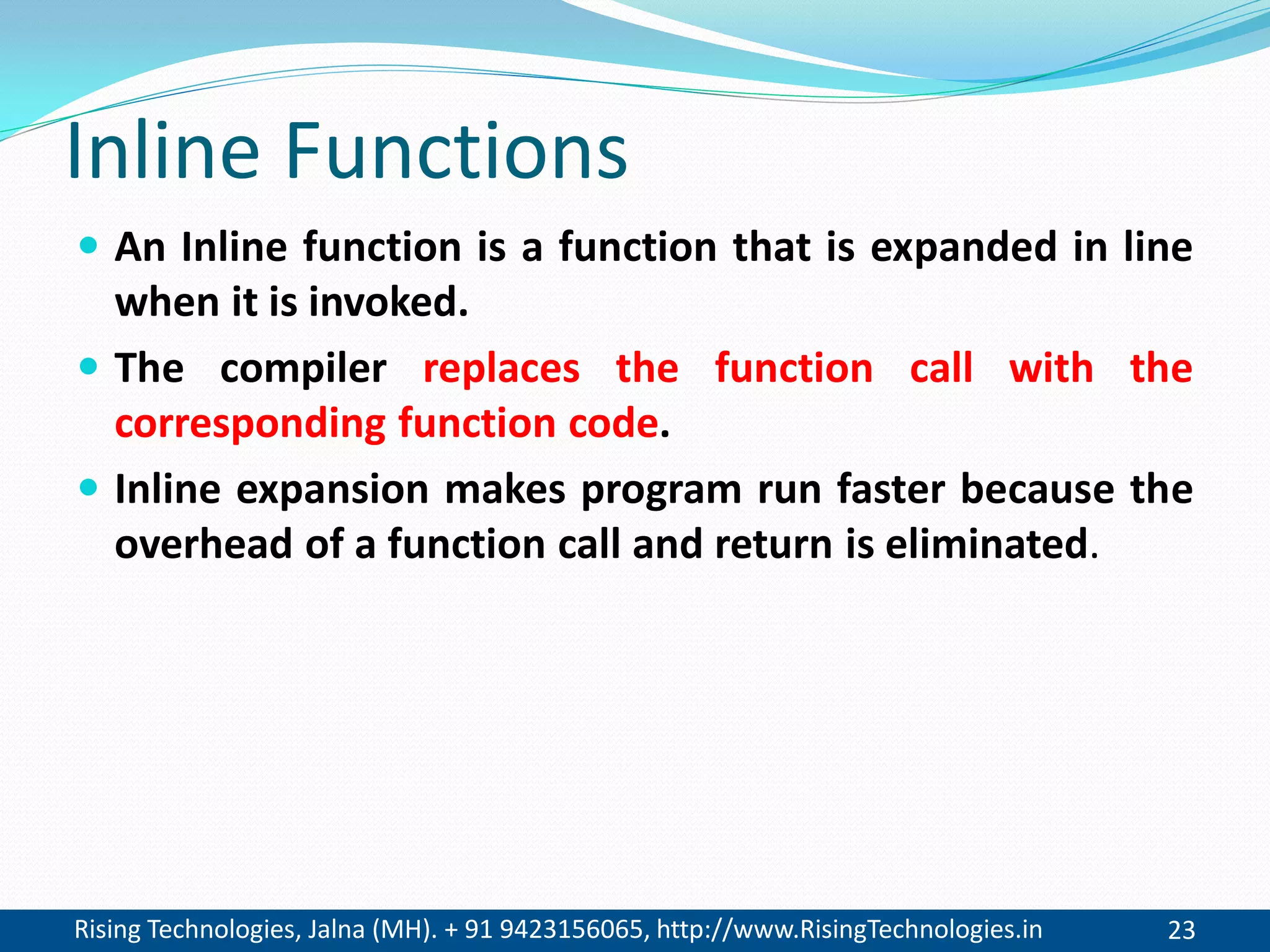 Rising Technologies, Jalna (MH). + 91 9423156065, http://www.RisingTechnologies.in 23
Inline Functions
 An Inline function is a function that is expanded in line
when it is invoked.
 The compiler replaces the function call with the
corresponding function code.
 Inline expansion makes program run faster because the
overhead of a function call and return is eliminated.
 