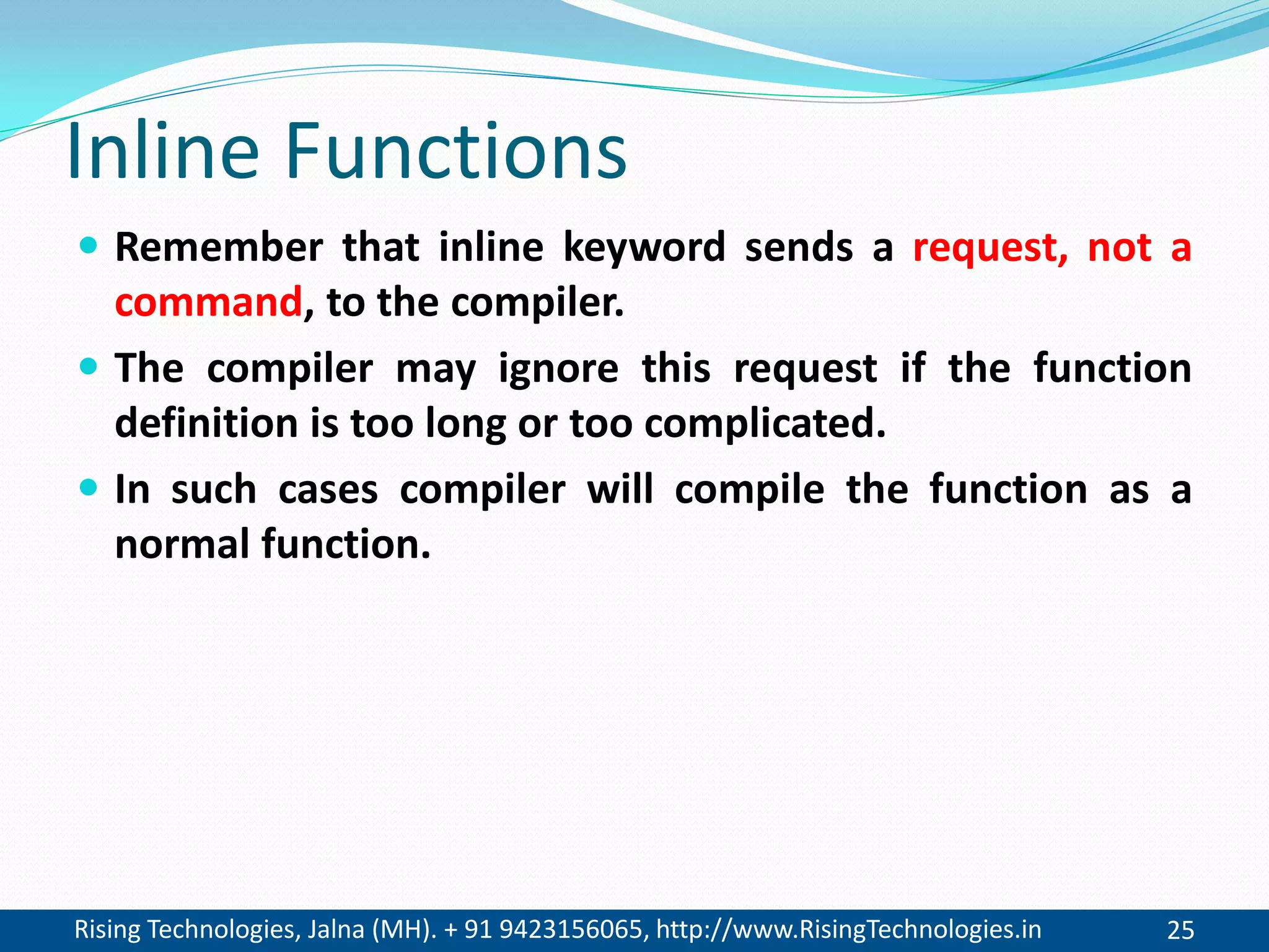 Rising Technologies, Jalna (MH). + 91 9423156065, http://www.RisingTechnologies.in 25
Inline Functions
 Remember that inline keyword sends a request, not a
command, to the compiler.
 The compiler may ignore this request if the function
definition is too long or too complicated.
 In such cases compiler will compile the function as a
normal function.
 