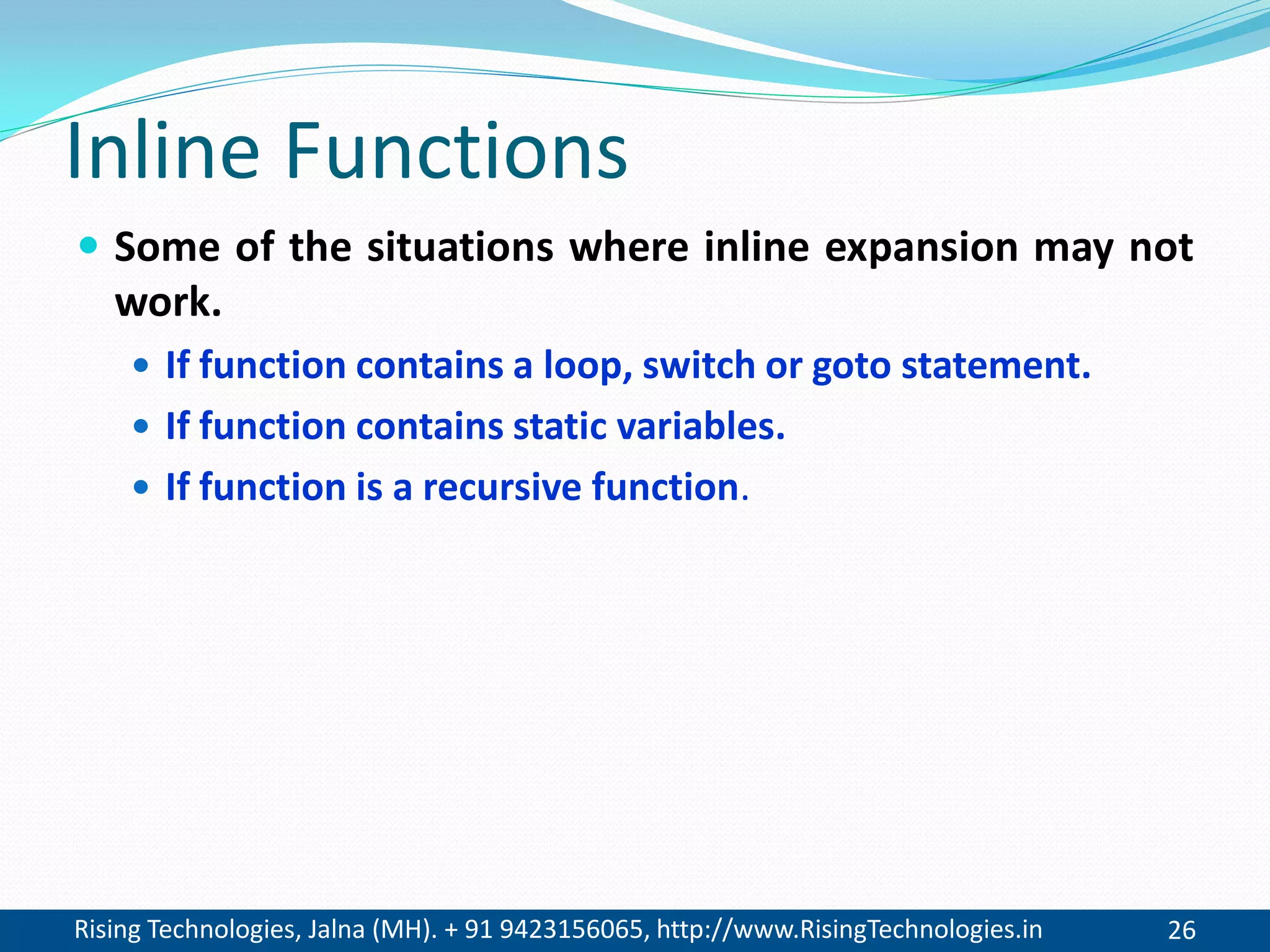 Rising Technologies, Jalna (MH). + 91 9423156065, http://www.RisingTechnologies.in 26
Inline Functions
 Some of the situations where inline expansion may not
work.
 If function contains a loop, switch or goto statement.
 If function contains static variables.
 If function is a recursive function.
 