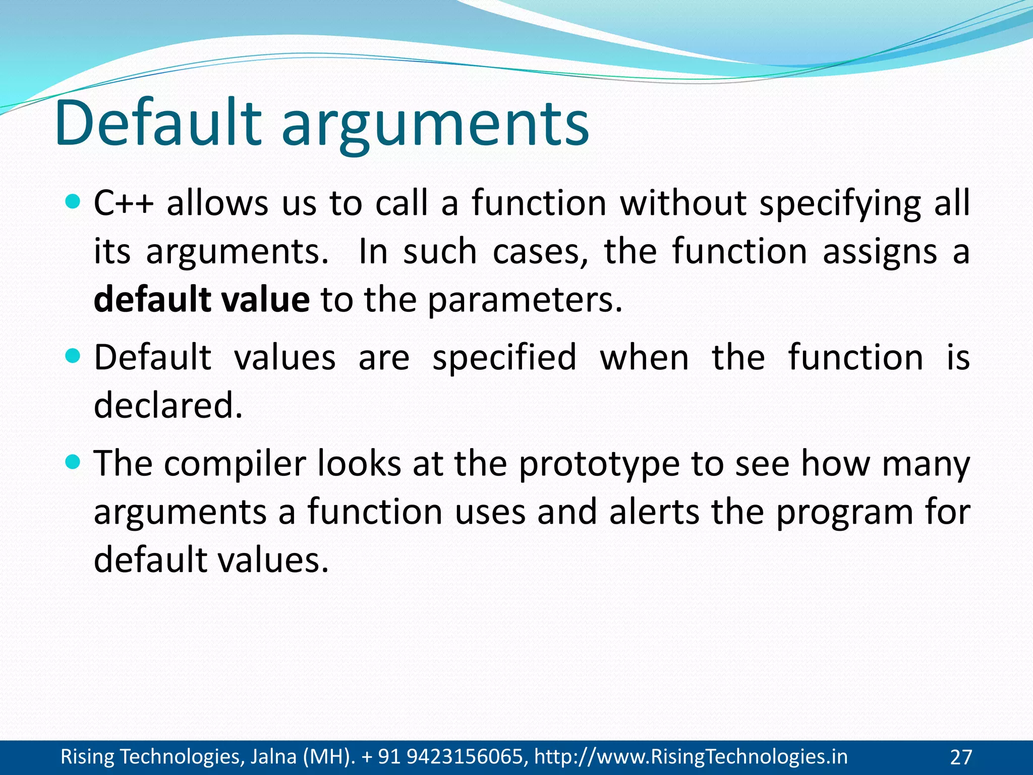 Rising Technologies, Jalna (MH). + 91 9423156065, http://www.RisingTechnologies.in 27
Default arguments
 C++ allows us to call a function without specifying all
its arguments. In such cases, the function assigns a
default value to the parameters.
 Default values are specified when the function is
declared.
 The compiler looks at the prototype to see how many
arguments a function uses and alerts the program for
default values.
 