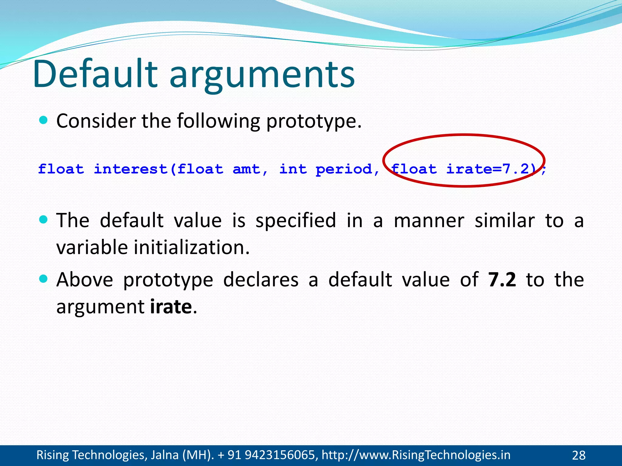 Rising Technologies, Jalna (MH). + 91 9423156065, http://www.RisingTechnologies.in 28
Default arguments
 Consider the following prototype.
float interest(float amt, int period, float irate=7.2);
 The default value is specified in a manner similar to a
variable initialization.
 Above prototype declares a default value of 7.2 to the
argument irate.
 