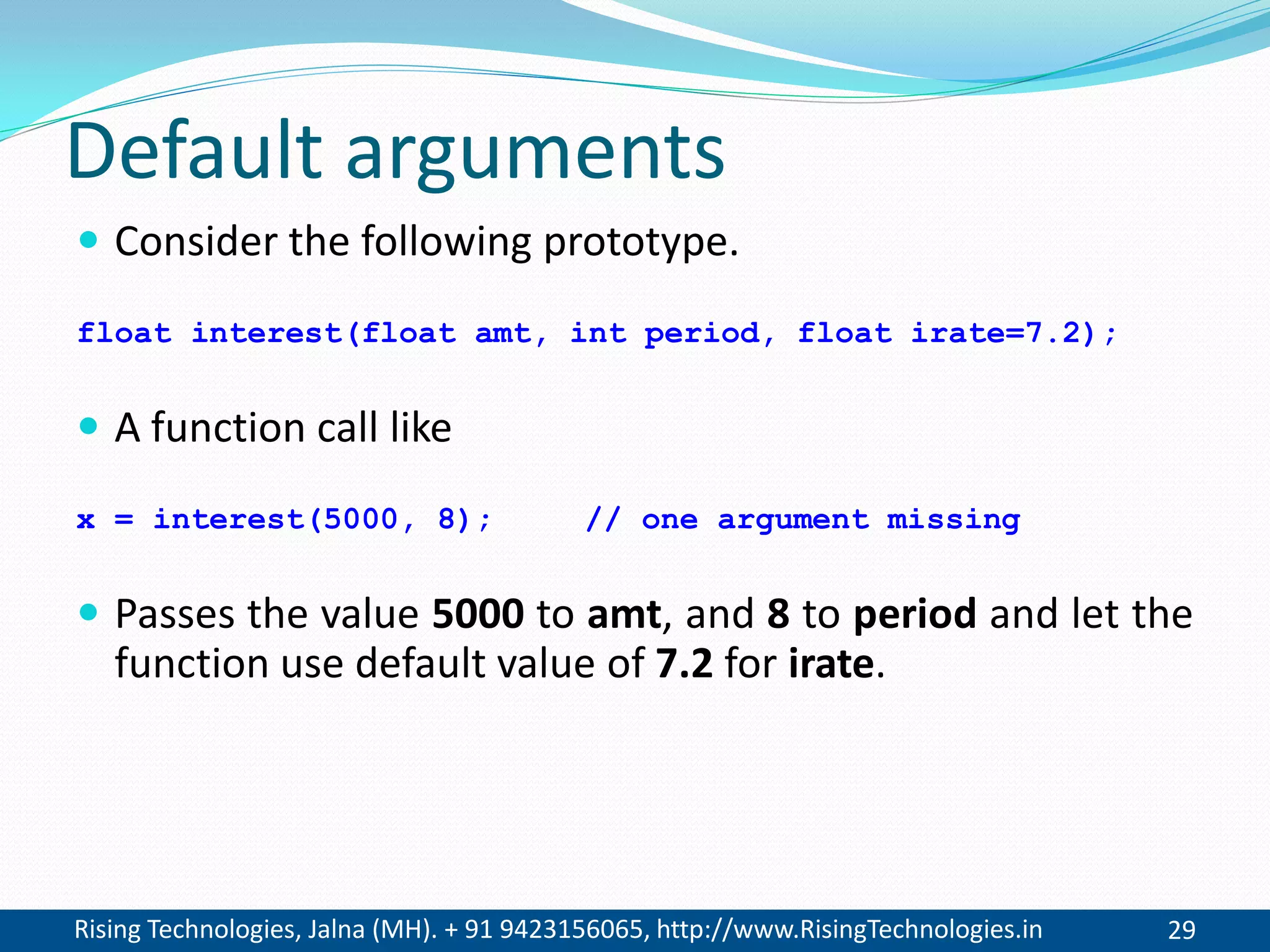 Rising Technologies, Jalna (MH). + 91 9423156065, http://www.RisingTechnologies.in 29
Default arguments
 Consider the following prototype.
float interest(float amt, int period, float irate=7.2);
 A function call like
x = interest(5000, 8); // one argument missing
 Passes the value 5000 to amt, and 8 to period and let the
function use default value of 7.2 for irate.
 