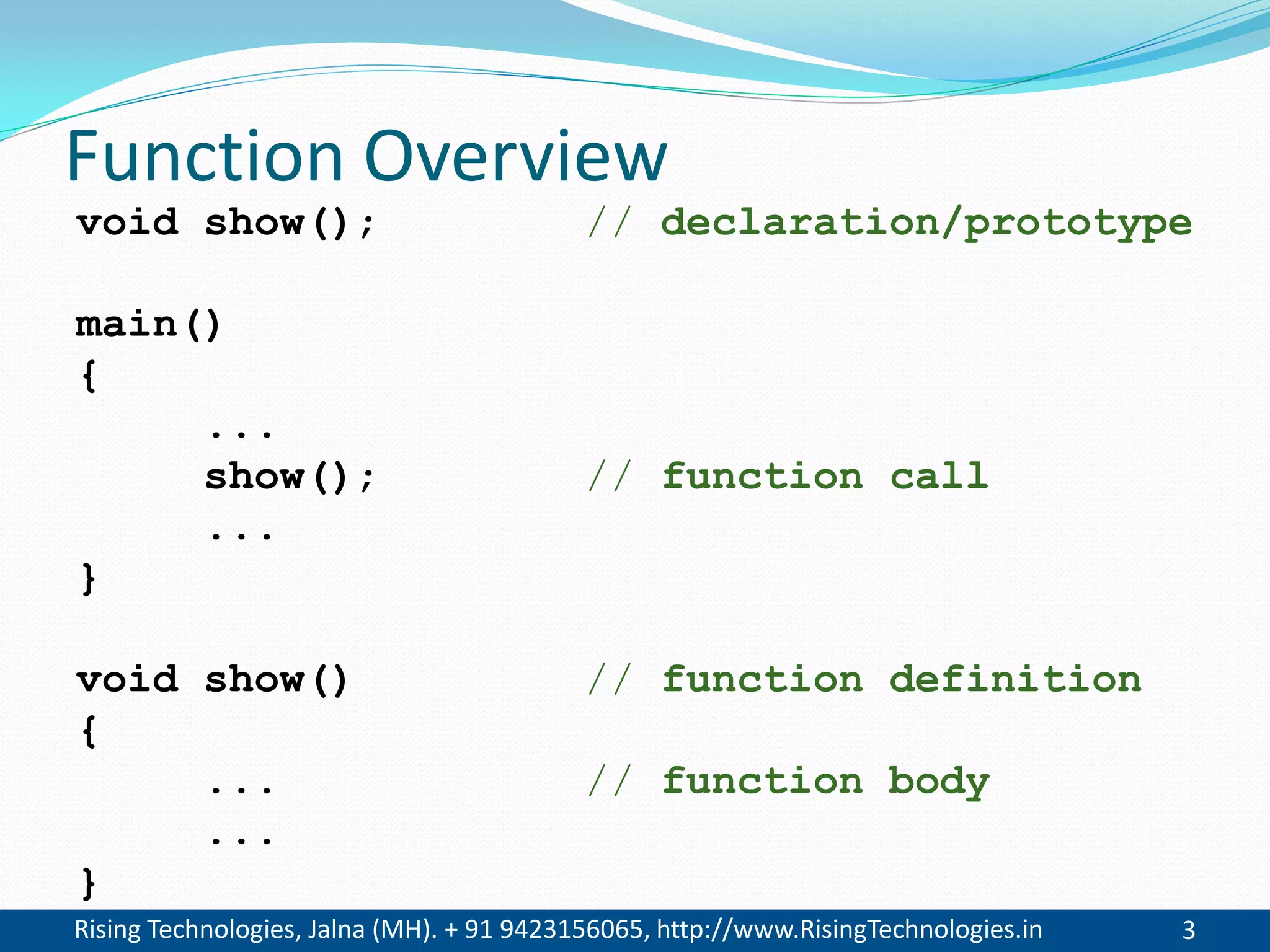 Rising Technologies, Jalna (MH). + 91 9423156065, http://www.RisingTechnologies.in 3
Function Overview
void show(); // declaration/prototype
main()
{
...
show(); // function call
...
}
void show() // function definition
{
... // function body
...
}
 
