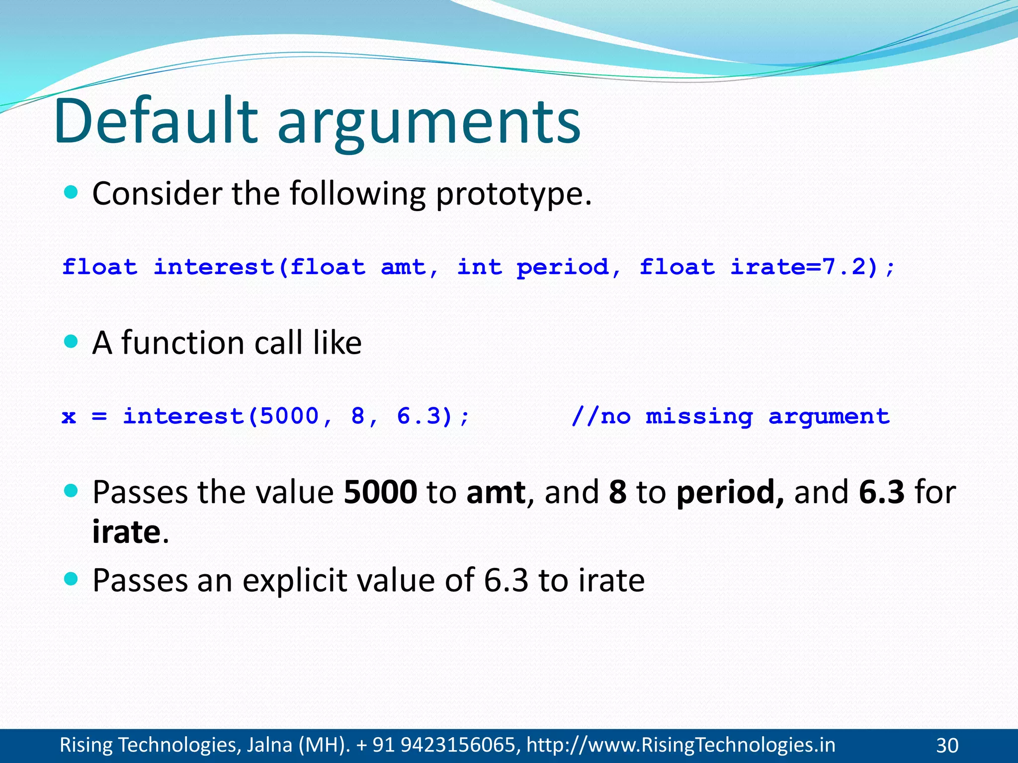 Rising Technologies, Jalna (MH). + 91 9423156065, http://www.RisingTechnologies.in 30
Default arguments
 Consider the following prototype.
float interest(float amt, int period, float irate=7.2);
 A function call like
x = interest(5000, 8, 6.3); //no missing argument
 Passes the value 5000 to amt, and 8 to period, and 6.3 for
irate.
 Passes an explicit value of 6.3 to irate
 