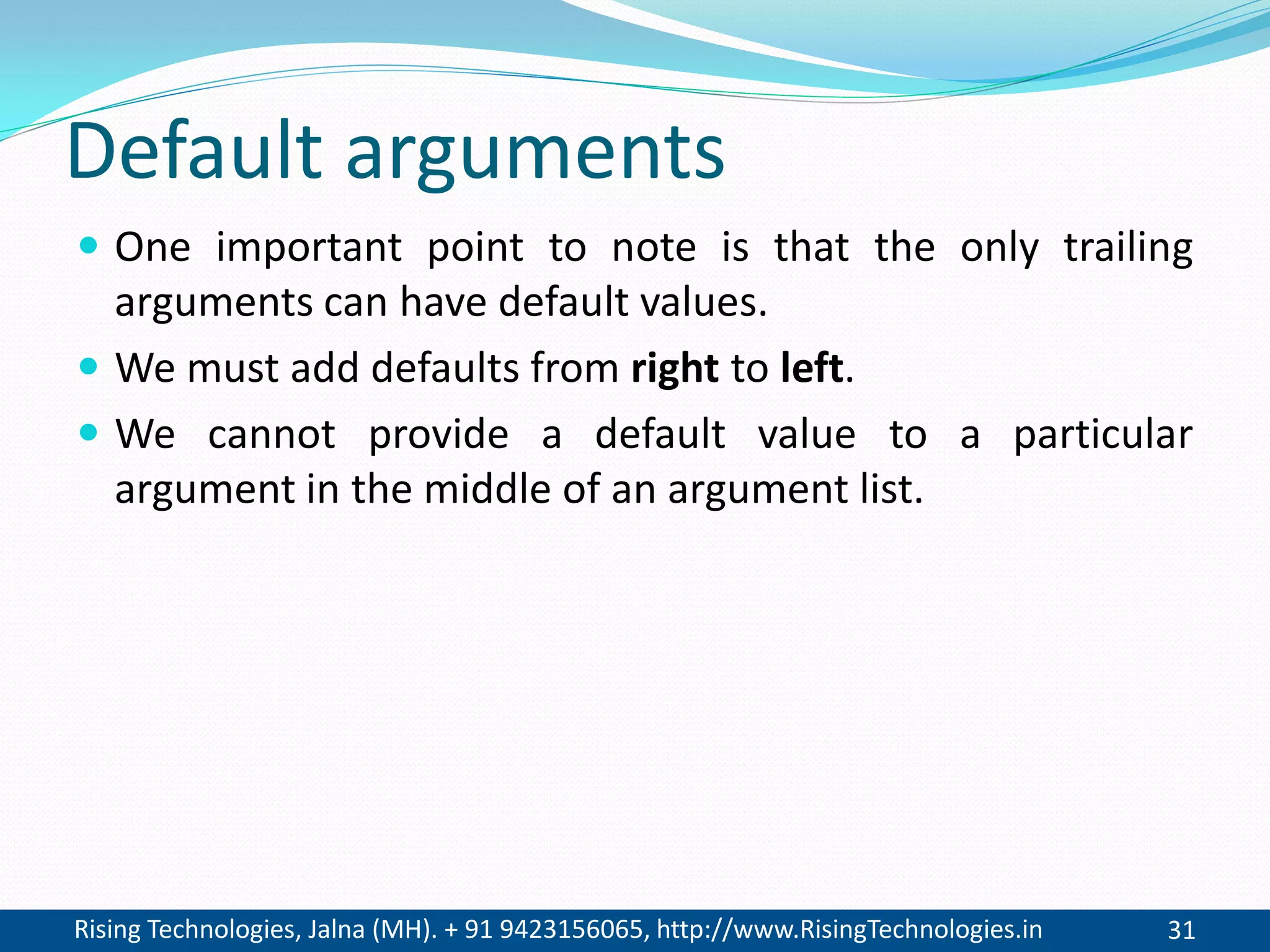 Rising Technologies, Jalna (MH). + 91 9423156065, http://www.RisingTechnologies.in 31
Default arguments
 One important point to note is that the only trailing
arguments can have default values.
 We must add defaults from right to left.
 We cannot provide a default value to a particular
argument in the middle of an argument list.
 
