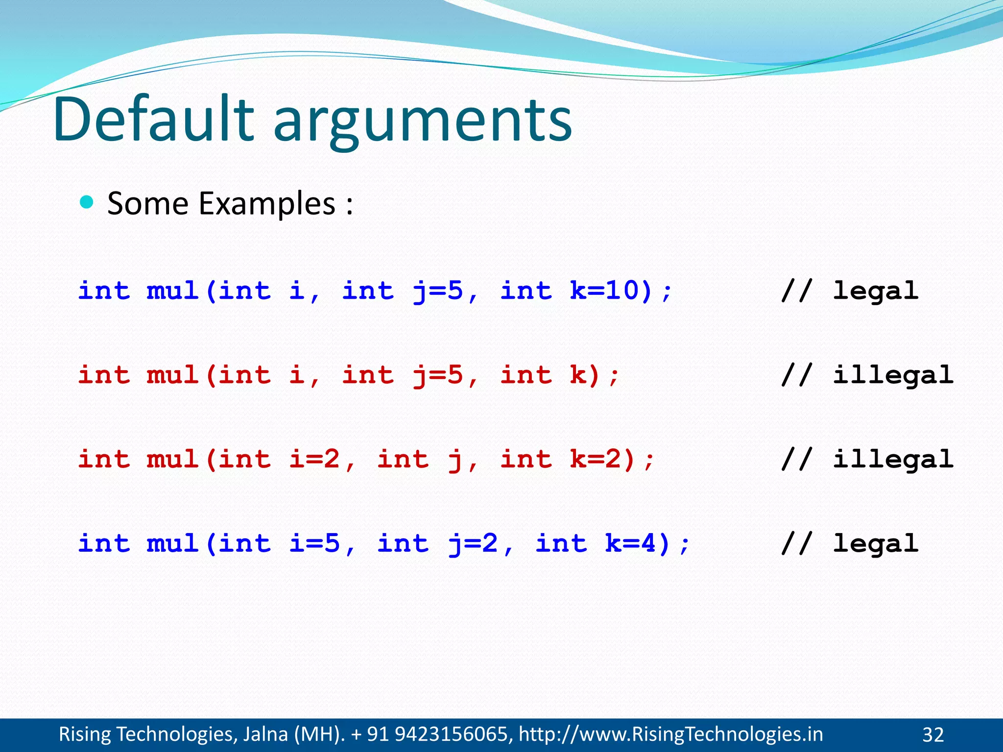 Rising Technologies, Jalna (MH). + 91 9423156065, http://www.RisingTechnologies.in 32
Default arguments
 Some Examples :
int mul(int i, int j=5, int k=10); // legal
int mul(int i, int j=5, int k); // illegal
int mul(int i=2, int j, int k=2); // illegal
int mul(int i=5, int j=2, int k=4); // legal
 