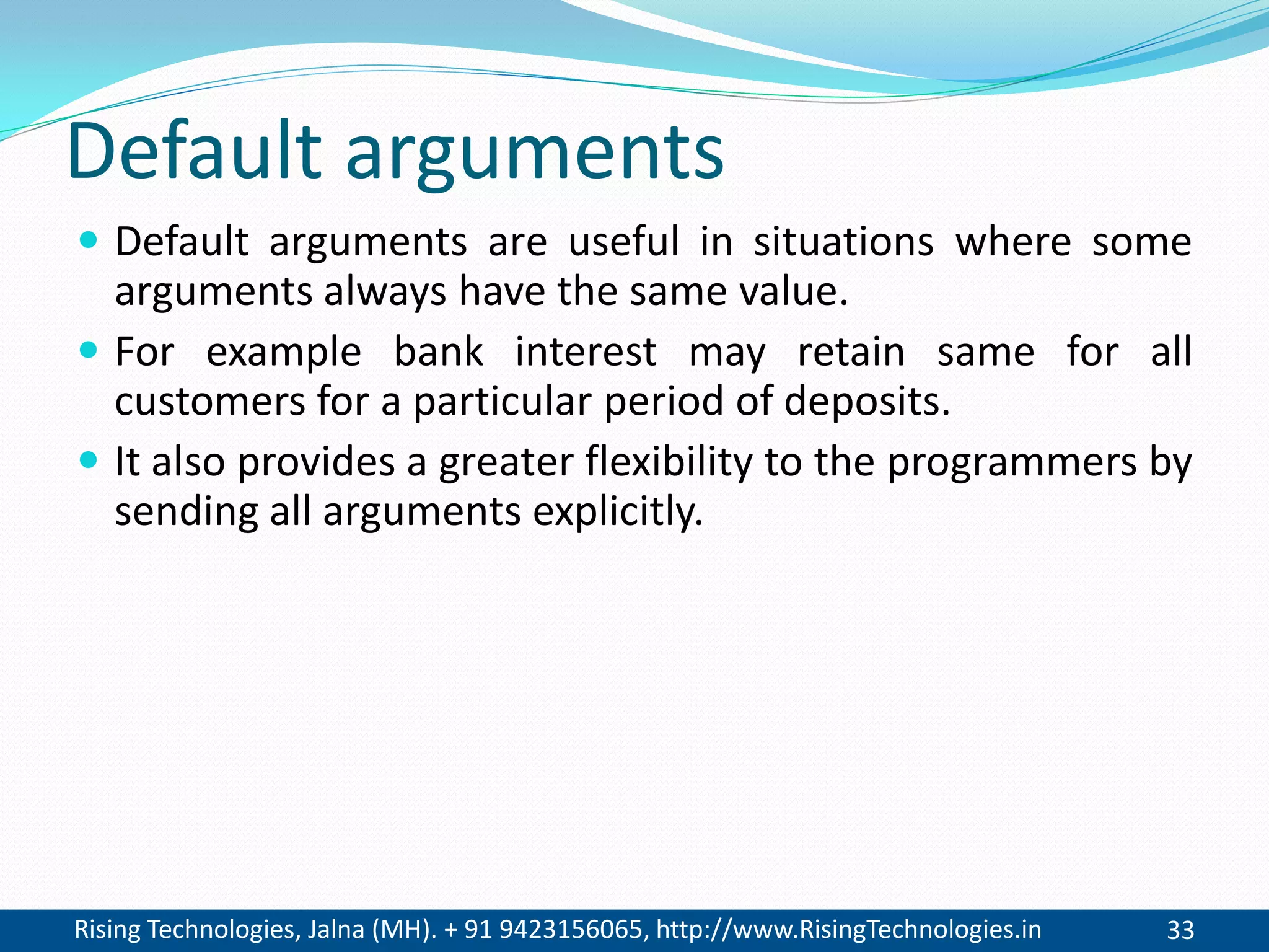 Rising Technologies, Jalna (MH). + 91 9423156065, http://www.RisingTechnologies.in 33
Default arguments
 Default arguments are useful in situations where some
arguments always have the same value.
 For example bank interest may retain same for all
customers for a particular period of deposits.
 It also provides a greater flexibility to the programmers by
sending all arguments explicitly.
 